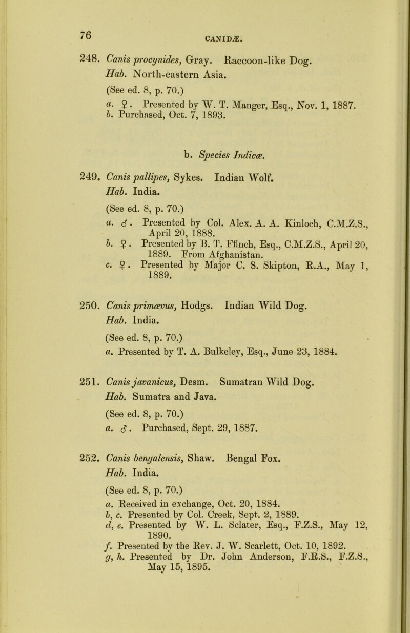 CANIDS. 248. Cards procynides, Gray. Raccoon-like Dog. Hab. North-eastern Asia. (See ed. 8, p. 70.) a. 2 • Presented bv W. T. Manger, Esq., Nov. 1, 1887. b. Purchased, Oct. 7, 1893. b. Species Indices. 249. Canis pallipes, Sykes. Indian Wolf. Hab. India. (See ed. 8, p. 70.) a. cf. Presented by Col. Alex. A. A. Kinloch, C.M.Z.S., April 20, 1888. b. 2 • Presented by B. T. Ffinch, Esq., C.M.Z.S., April 20, 1889. Erom Afghanistan. c. 2 • Presented by Major C. S. Skipton, R.A., May 1, 1889. 250. Canis primeevus, Hodgs. Indian Wild Dog. Hab. India. (See ed. 8, p. 70.) a. Presented by T. A. Bulkeley, Esq., June 23, 1884. 251. Canis javanicus, Desm. Sumatran Wild Dog. Hab. Sumatra and Java. (See ed. 8, p. 70.) a. $ . Purchased, Sept. 29, 1887. 252. Canis bengalensis, Shaw. Bengal Fox. Hab. India. (See ed. 8, p. 70.) а. Received in exchange, Oct. 20, 1884. б, c. Presented by Col. Creek, Sept. 2, 1889. d, e. Presented by W. L. Sclater, Esq., F.Z.S., May 12, 1890. f. Presented by the Rev. J. W. Scarlett, Oct. 10, 1892. <7, h. Presented by Dr. John Anderson, F.R.S., F.Z.S., May 15, 1895.