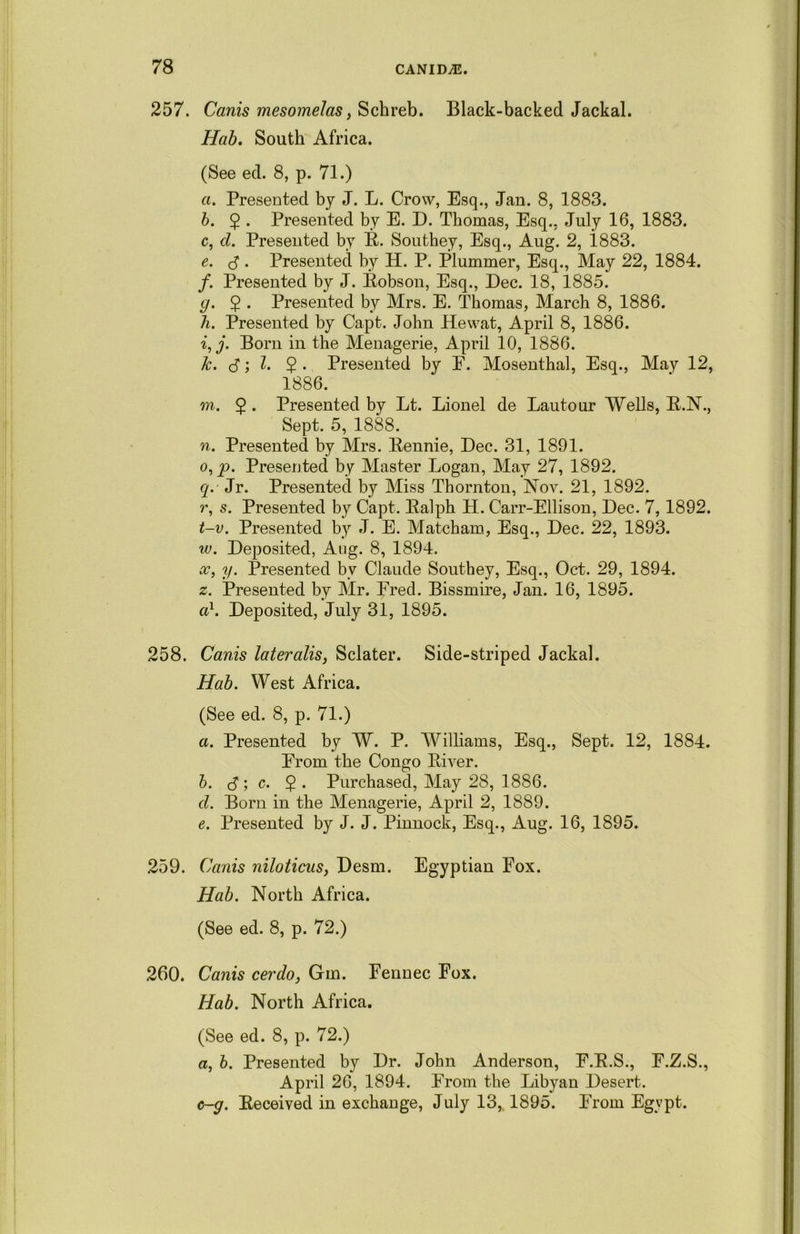 257. Canis mesomelas, Schreb. Black-backed Jackal. Hab. South Africa. (See ed. 8, p. 71.) a. Presented by J. L. Crow, Esq., Jan. 8, 1883. b. $ . Presented by E. D. Thomas, Esq., July 16, 1883. c. cl. Presented by B. Southey, Esq., Aug. 2, i883. e. J . Presented by H. P. Plummer, Esq., May 22, 1884. /. Presented by J. Eobson, Esq., Dec. 18, 1885. g. 2 • Presented by Mrs. E. Thomas, March 8, 1886. h. Presented by Capt. John Hewat, April 8, 1886. i. j. Born in the Menagerie, April 10, 1886. k. <3; l. 2 • Presented by F. Mosenthal, Esq., May 12, 1886. m. 5 • Presented by Lt. Lionel de Lautour Wells, B.N., Sept. 5, 1888. n. Presented by Mrs. Eennie, Dec. 31, 1891. o. p. Presented by Master Logan, May 27, 1892. q. Jr. Presented by Miss Thornton, Nov. 21, 1892. r, s. Presented by Capt. Ealph H. Carr-Ellison, Dec. 7,1892. t-v. Presented by J. E. Matcham, Esq., Dec. 22, 1893. w. Deposited, Aug. 8, 1894. x, y. Presented by Claude Southey, Esq., Oct. 29, 1894. z. Presented by Mr. Fred. Bissmire, Jan. 16, 1895. a1. Deposited, July 31, 1895. 258. Canis lateralis, Sclater. Side-striped Jackal. Hab. West Africa. (See ed. 8, p. 71.) a. Presented by W. P. Williams, Esq., Sept. 12, 1884. From the Congo Biver. b. <3 ; c. 2 • Purchased, May 28, 1886. cl. Bom in the Menagerie, April 2, 1889. e. Presented by J. J. Pinnock, Esq., Aug. 16, 1895. 259. Canis niloticus, Desm. Egyptian Fox. Hab. North Africa. (See ed. 8, p. 72.) 260. Canis cerdo, Gm. Fennec Fox. Hab. North Africa. (See ed. 8, p. 72.) a, b. Presented by Dr. John Anderson, F.E.S., F.Z.S., April 26, 1894. From the Libyan Desert. G-g. Eeceived in exchange, July 13, 1895. From Egvpt.