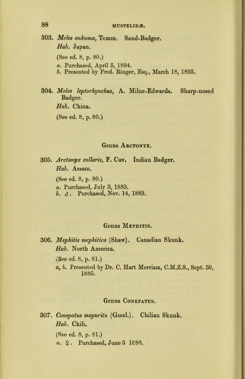 303. Meles ankuma, Temm. Sand-Badger. Hab. Japan. (See ed. 8, p. 80.) a. Purchased, April 5, 1894. b. Presented by Pred. Singer, Esq., March 18, 1895. 304. Meles leptorhynchus, A. Milne-Edwards. Sharp-nosed Badger. Hab. China. (See ed. 8, p. 80.) Genus Arctonyx. 305. Arctonyx collaris, F. Cuv. Indian Badger. Hab. Assam. (See ed. 8, p. 80.) a. Purchased, July 3, 1883. b. $ . Purchased, Nov. 14, 1883. Genus Mephitis. 306. Mephitis mephitica (Shaw). Canadian Skunk. Hab. North America. (See ed. 8, p. 81.) c, h. Presented by Dr. C. Hart Merriam, C.M.Z.S., Sept. 30, 1885. Genus Conepatus. 307. Conepatus mapurito (Gmel.). Chilian Skunk. Hab. Chili. (See ed. 8, p. 81.) a. 2 • Purchased, June 5 1888.