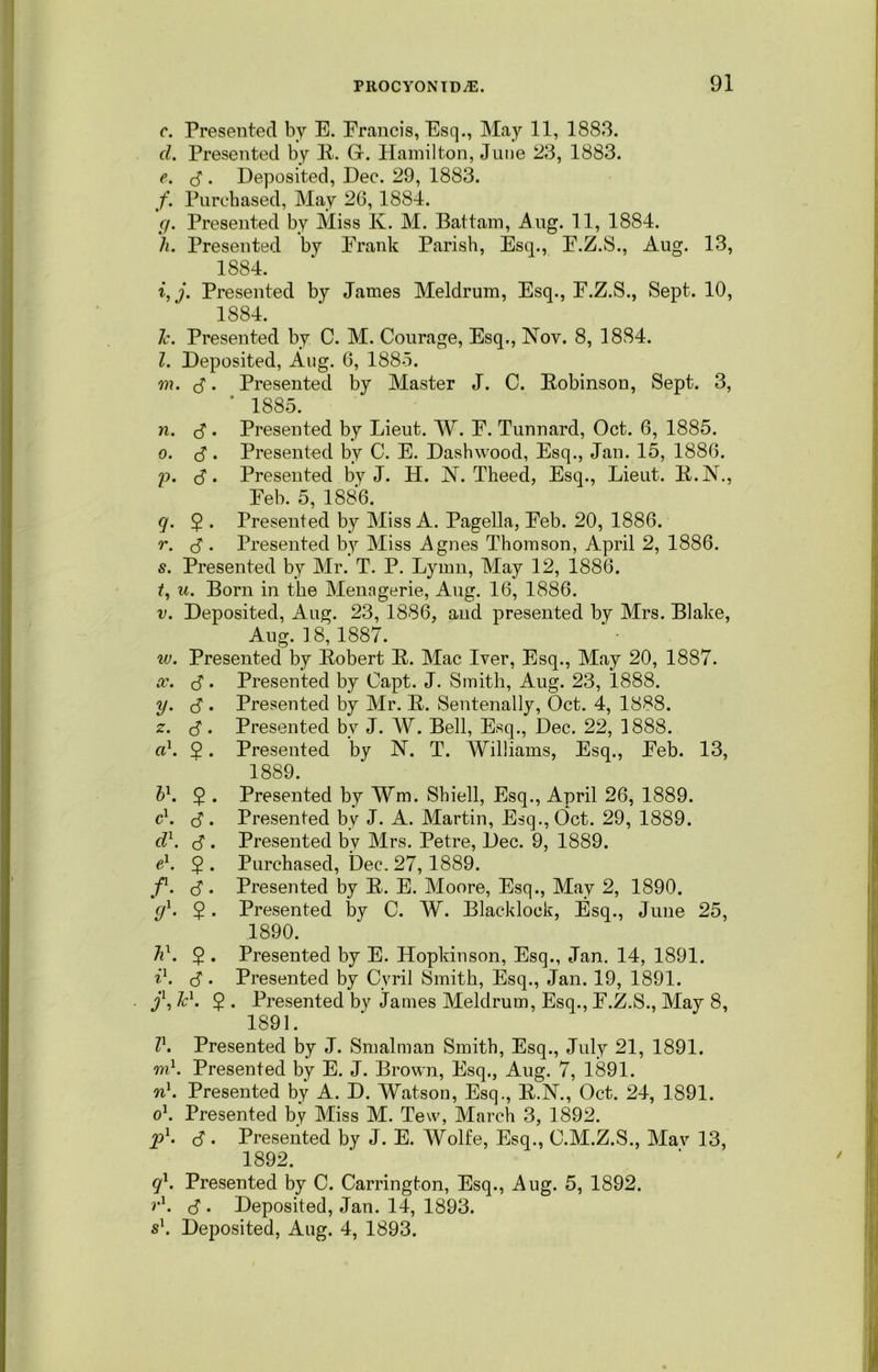 c. Presented by E. Erancis, Esq., May 11, 1883. cl. Presented by It. G-. Hamilton, June 23, 1883. e. J . Deposited, Dec. 29, 1883. /. Purchased, May 26, 1884. g. Presented by Miss K. M. Battam, Aug. 11, 1884. h. Presented by Erank Parish, Esq., E.Z.S., Aug. 13, 1884. i. j. Presented by James Meldrum, Esq., F.Z.S., Sept. 10, 1884. 1c. Presented by C. M. Courage, Esq., Nov. 8, 1884. I. Deposited, Aug. 6, 1885. on. <S. Presented by Master J. C. Robinson, Sept. 3, * 1885. n. c? • Presented by Lieut. W. E. Tunnard, Oct. 6, 1885. o. c? • Presented by C. E. Dashwood, Esq., Jan. 15, 1886. p. <$. Presented by J. H. N. Theed, Esq., Lieut. R.N., Eeb. 5, 1886. q. $ . Presented by Miss A. Pagella, Eeb. 20, 1886. r. $ . Presented by Miss Agnes Thomson, April 2, 1886. s. Presented by Mr. T. P. Lymn, May 12, 1886. t. u. Born in the Menagerie, Aug. 16, 1886. v. Deposited, Aug. 23, 1886, aud presented by Mrs. Blake, Aug. 18,1887. w. Presented by Robert It. Mac Iver, Esq., May 20, 1887. x. S • Presented by Capt. J. Smith, Aug. 23, 1888. y. <$ . Presented by Mr. It. Sentenally, Oct. 4, 1888. z. c? • Presented by J. W. Bell, Esq., Dec. 22, 1888. a1. 2 • Presented by N. T. Williams, Esq., Eeb. 13, 1889. b1. 2 • Presented by Wm. Sbiell, Esq., April 26, 1889. c1. . Presented by J. A. Martin, Esq., Oct. 29, 1889. cl1, c?. Presented bv Mrs. Petre, Dec. 9, 1889. e1. 2 • Purchased, Dec. 27, 1889. f1. $ . Presented by It. E. Moore, Esq., May 2, 1890. gl. 2 • Presented by C. W. Blacklock, Esq., Jime 25, 1890. h1. 2 • Presented by E. Hopkinson, Esq., Jan. 14, 1891. i1. <$. Presented by Cyril Smith, Esq., Jan. 19, 1891. j\ Jc1. $ . Presented by James Meldrum, Esq., E.Z.S., May 8, 1891. II. Presented by J. Smalman Smith, Esq., July 21, 1891. on1. Presented by E. J. Brown, Esq., Aug. 7, 1891. n1. Presented by A. D. Watson, Esq., R.N., Oct. 24, 1891. o1. Presented by Miss M. Tew, March 3, 1892. p1- c?. Presented by J. E. Wolfe, Esq., C.M.Z.S., Mav 13, 1892. ql. Presented by C. Carrington, Esq., Aug. 5, 1892. r1. <$ . Deposited, Jan. 14, 1893. s\ Deposited, Aug. 4, 1893.