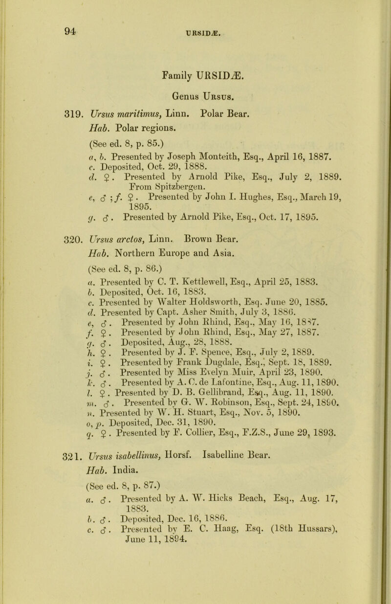 Family URSIDiE. Genus Ursus. 319. Ursus maritimus, Linn. Polar Bear. Hab. Polar regions. (See eel. 8, p. 85.) a, b. Presented by Joseph Monteith, Esq., April 16, 1887. c. Deposited, Oct. 29, 1888. d. 2 • Presented by Arnold Pike, Esq., July 2, 1889. From Spitsbergen. e. d 2 • Presented by John I. Hughes, Esq., March 19, 1895. g. d • Presented by Arnold Pike, Esq., Oct. 17, 1895. 320. Ursus ardos, Linn. Brown Bear. Hab. Northern Europe and Asia. (See ed. 8, p. 86.) a. Presented by C. T. Kettlewell, Esq., April 25, 1883. b. Deposited, Oct. 16, 1883. c. Presented by Walter Holdsworth, Esq. June 20, 1885. d. Presented by Capt. Asher Smith, July 3, 1886. e. d . Presented by John Bhind, Esq., May 16, 1837. f. 5 . Presented by John Bhind, Esq., May 27, 1887. g. d • Deposited, Aug., 28, 1888. h. $ . Presented by J. F. Spence, Esq., July 2, 1889. i. $ . Presented by Frank Dugdale, Esq.‘ Sept. 18, 1889. j. 3. Presented by Miss Evelyn Muir, April 23, 1890. k. d- Presented by A. 0. de Latontine, Esq., Aug. 11,1890. l. $ . Presented by D. B. Gellibraud, Esq., Aug. 11, 1890. m. d ■ Presented by G. W. Bobinson, Esq., Sept. 24, 1890. n. Presented by W. H. Stuart, Esq., Nov. 5, 1890. o. p. Deposited, Dec. 31, 1890. q. 5 . Presented by F. Collier, Esq., F.Z.S., June 29, 1893. 321. Ursus isabellinus, Horsf. Isabelline Bear. Hab. India. (See ed. 8, p. 87.) a. d • Presented by A. W. Hicks Beach, Esq., Aug. 17, 1883. b. d • Deposited, Dec. 16, 1886. c. d • Presented by E. C. Haag, Esq. (18th Hussars), June 11, 1894.