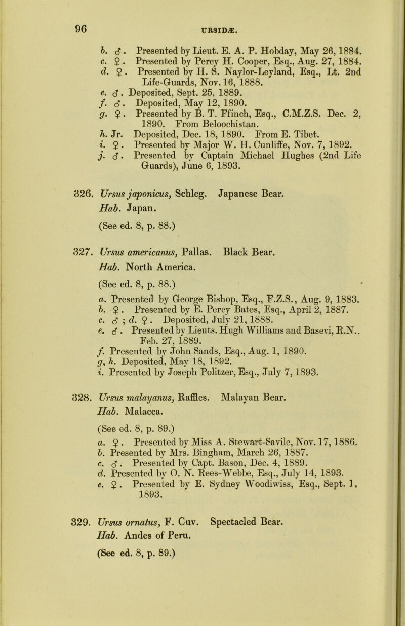 b. 3 . Presented by Lieut. E. A. P. Hobday, May 26,1884. c. $ . Presented by Percy H. Cooper, Esq., Aug. 27, 1884. d. 2 • Presented by H. S. Naylor-Leyland, Esq., Lt. 2nd Life-Guards, Nov. 16, 1888. e. 3. Deposited, Sept. 25, 1889. /. 3 . Deposited, May 12, 1890. g. 2 • Presented by B. T. Efinch, Esq., C.M.Z.S. Dec. 2, 1890. Erom Beloochistan. h. Jr. Deposited, Dec. 18, 1890. Erom E. Tibet. i. 2 • Presented by Major W. H. Cunliffe, Nov. 7, 1892. j. 3. Presented by Captain Michael Hughes (2nd Life Guards), June 6, 1893. 326. Ursus japonicus, Schleg. Japanese Bear. Hab. Japan. (See ed. 8, p. 88.) 327. Ursus americanus, Pallas. Black Bear. Hab. North America. (See ed. 8, p. 88.) a. Presented by George Bishop, Esq., F.Z.S., Aug. 9, 1883. b. $ . Presented by E. Percy Bates, Esq., April 2, 1887. c. <3 ; d. $ . Deposited, July 21, 1888. e. 3 . Presented by Lieuts. Hugh Williams and Basevi, R.N.. Eeb. 27, 1889. /. Presented by John Sands, Esq., Aug. 1, 1890. р, h. Deposited, May 18, 1892. i. Presented by Joseph Politzer, Esq., July 7,1893. 328. Ursus malayanus, Raffles. Malayan Bear. Hab. Malacca. (See ed. 8, p. 89.) a. 2 • Presented by Miss A. Stewart-Savile, Nov. 17,1886. b. Presented by Mrs. Bingham, March 26, 1887. с. 3 . Presented by Capt. Bason, Dec. 4, 1889. d. Presented by O. N. Rees-Webbe, Esq., July 14, 1893. e. 2 • Presented by E. Sydney Woodiwiss, Esq., Sept. 1, 1893. 329. Ursus ornatus, E. Cuv. Spectacled Bear. Hab. Andes of Peru.