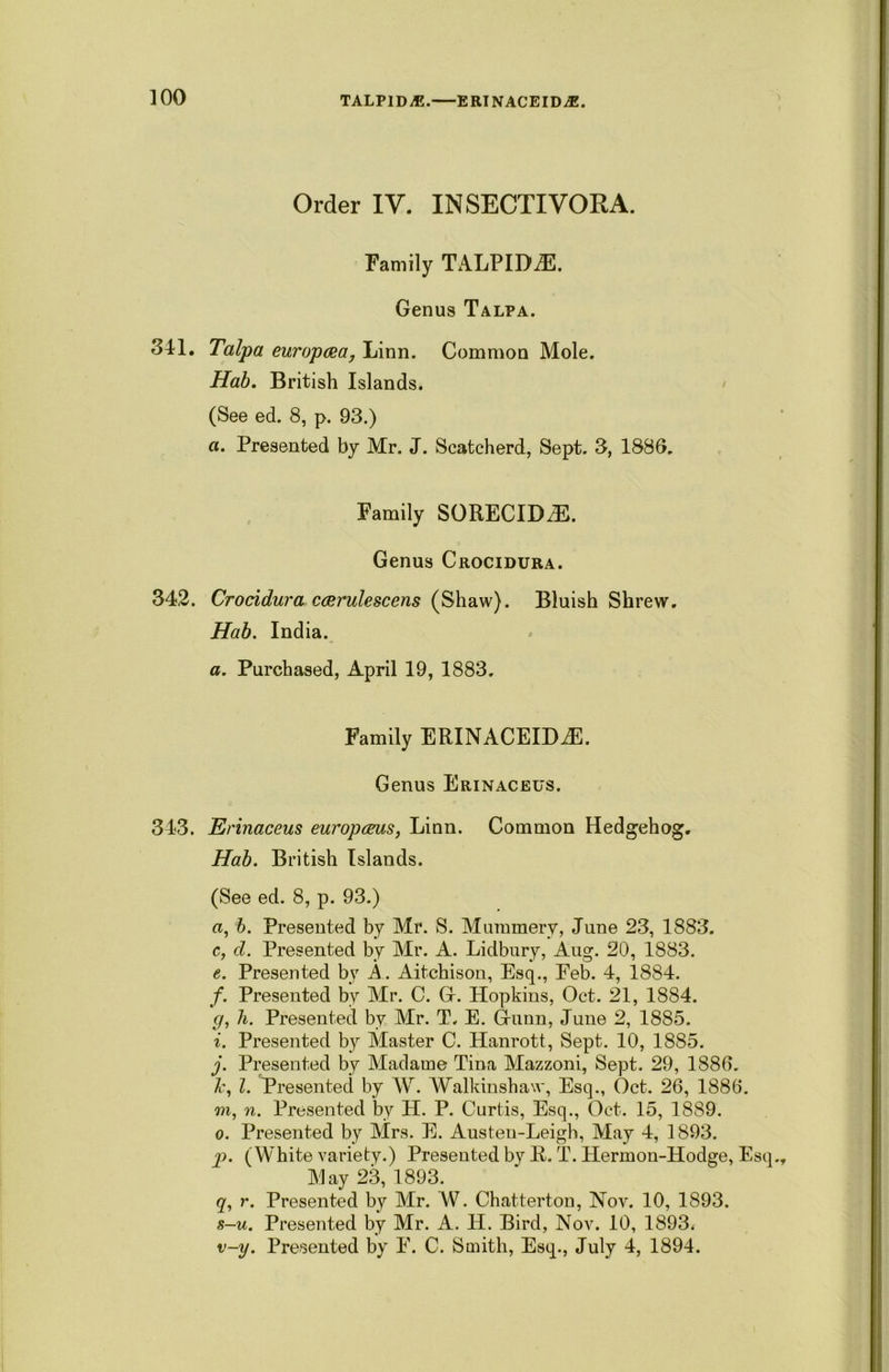 TALPIDiE. ERINACEIDjE. Order IV. INSECTIVORA. Family TALPIDiE. Genus Talpa. 341. Talpa europosa, Linn. Common Mole. Hab. British Islands. (See ed. 8, p. 93.) a. Presented by Mr. J. Scatcherd, Sept. 3, 1886. Family SORECIDdB. Genus Crocidura. 342. Crocidura ccerulescens (Shaw). Bluish Shrew. Hab. India. a. Purchased, April 19, 1883. Family ERINACEIDiE. Genus Erinaceus. 343. Erinaceus europems, Linn. Common Hedgehog. Hab. British Islands. (See ed. 8, p. 93.) a, b. Presented by Mr. S. Mummery, June 23, 1883. c, d. Presented by Mr. A. Lidbury, Aug. 20, 1883. e. Presented by A. Aitchison, Esq., Feb. 4, 1884. f. Presented by Mr. C. G. Hopkins, Oct. 21, 1884. <7, h. Presented by Mr. T. E. Gunn, June 2, 1885. i. Presented by Master C. Hanrott, Sept. 10, 1885. j. Presented by Madame Tina Mazzoni, Sept. 29, 1886. l. Presented by A\r. Walkinshaw, Esq., Oct. 26, 1886. m, n. Presented by H. P. Curtis, Esq., Oct. 15, 1889. o. Presented by Mrs. E. Austen-Leigh, May 4, 1893. p. (White variety.) Presented by R. T. Hermon-Hodge, Esq May 23, 1893. q. r. Presented by Mr. AV. Chatterton, Nov. 10, 1893. s-u. Presented by Mr. A. H. Bird, Nov. 10, 1893. v-y. Presented by F. C. Smith, Esq., July 4, 1894.