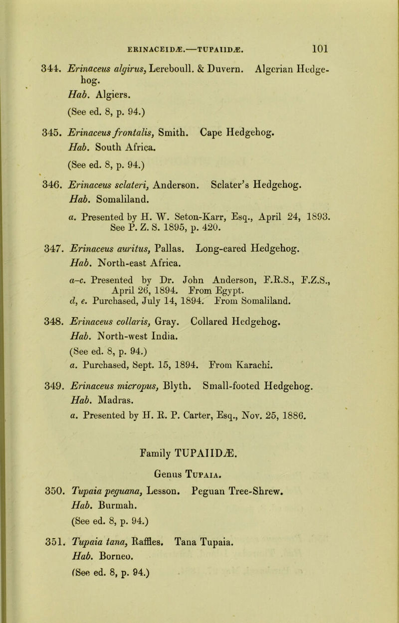 344. Erinaceus algirus, Lereboull. & Duvern. Algerian Hedge- hog. Hab. Algiers. (See ed. 8, p. 94.) 345. Erinaceus frontalis, Smith. Cape Hedgehog. Hab. South Africa. (See ed. 8, p. 94.) 346. Erinaceus sclateri, Anderson. Sclater’s Hedgehog. Hab. Somaliland. a. Presented by H. W. Seton-Karr, Esq., April 24, 1893. See P. Z. S. 1895, p. 420. 347. Erinaceus auritus, Pallas. Long-eared Hedgehog. Hab. North-east Africa. a-c. Presented by Dr. John Anderson, E.B.S., E.Z.S., April 26, 1894. Erom Egypt. cl, e. Purchased, July 14, 1894. Erom Somaliland. 348. Erinaceus collaris, Gray. Collared Hedgehog. Hab. North-west India. (See ed. 8, p. 94.) a. Purchased, Sept. 15, 1894. Erom Karachi. 349. Erinaceus micropus, Blyth. Small-footed Hedgehog. Hab. Madras. a. Presented by H. E. P. Carter, Esq., Nov. 25, 1886. Family TUPAIID^E. Genus Tupaia. 350. Tupaia peguana, Lesson. Peguan Tree-Shrew. Hab. Burmah. (See ed. 8, p. 94.) 351. Tupaia tana, Baffles. Tana Tupaia. Hab. Borneo.