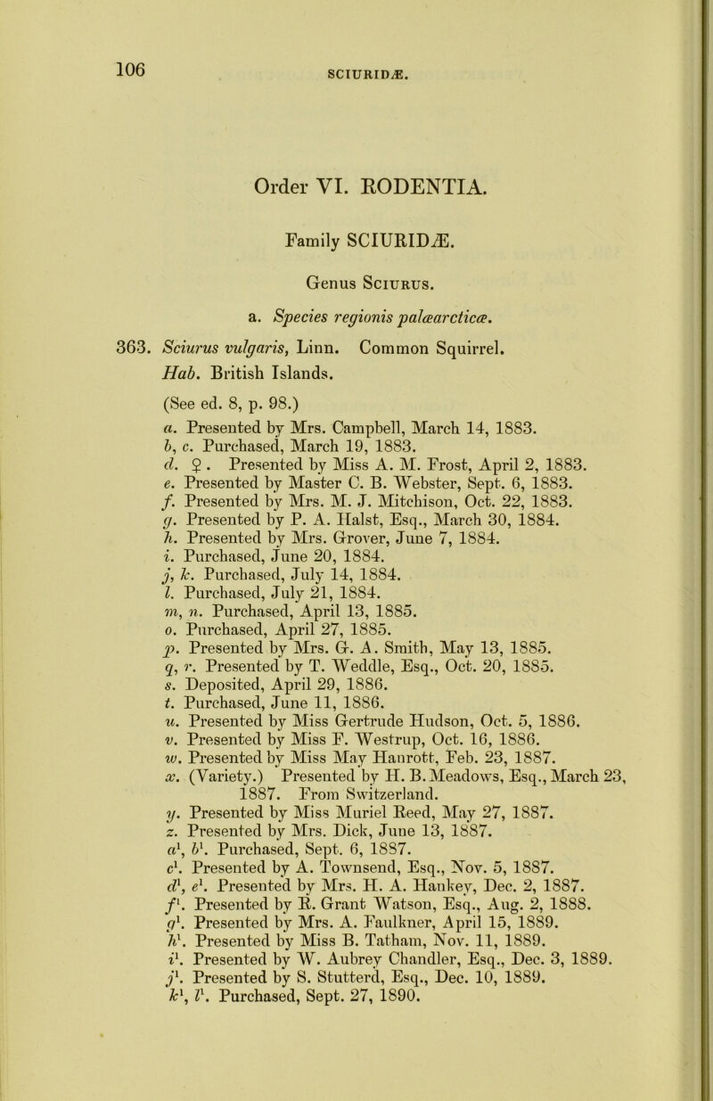 SCIURID^E. Order VI. RODENTIA. Family SCIURIDiE. Genus Sciurus. a. Species regionis palcearcticce. 363. Sciurus vulgaris, Linn. Common Squirrel. Hab. British Islands. (See ed. 8, p. 98.) a. Presented by Mrs. Campbell, March 14, 1883. 5, c. Purchased, March 19, 1883. cl. 2 • Presented by Miss A. M. Frost, April 2, 1883. e. Presented by Master C. B. Webster, Sept. 6, 1883. /. Presented by Mrs. M. J. Mitchison, Oct. 22, 1883. g. Presented by P. A. Halst, Esq., March 30, 1884. h. Presented by Mrs. Grover, June 7, 1884. i. Purchased, June 20, 1884. j. Jc. Purchased, July 14, 1884. l. Purchased, July 21, 1884. m, n. Purchased, April 13, 1885. o. Purchased, April 27, 1885. p. Presented by Mrs. G. A. Smith, May 13, 1885. q. r. Presented by T. Weddle, Esq., Oct. 20, 1885. s. Deposited, April 29, 1886. t. Purchased, June 11, 1886. u. Presented by Miss Gertrude Hudson, Oct. 5, 1886. v. Presented by Miss F. Westrup, Oct. 16, 1886. w. Presented by Miss May Hanrott, Feb. 23, 1887. x. (Variety.) Presented by H. B. Meadows, Esq., March 23, 1887. From Switzerland. y. Presented by Miss Muriel Reed, May 27, 1887. z. Presented by Mrs. Dick, June 13, 1887. a1, b\ Purchased, Sept. 6, 1887. cl. Presented by A. Townsend, Esq., Nov. 5, 1887. d1, e1. Presented by Mrs. II. A. Hankey, Dec. 2, 1887. fl. Presented by R. Grant Watson, Esq., Aug. 2, 1888. g1. Presented by Mrs. A. Faulkner, April 15, 1889. h\ Presented by Miss B. Tatham, Nov. 11, 1889. i1. Presented by W. Aubrey Chandler, Esq., Dec. 3, 1889. j1. Presented by S. Stutterd, Esq., Dec. 10, 1889. Jc\ l1. Purchased, Sept. 27, 1890.