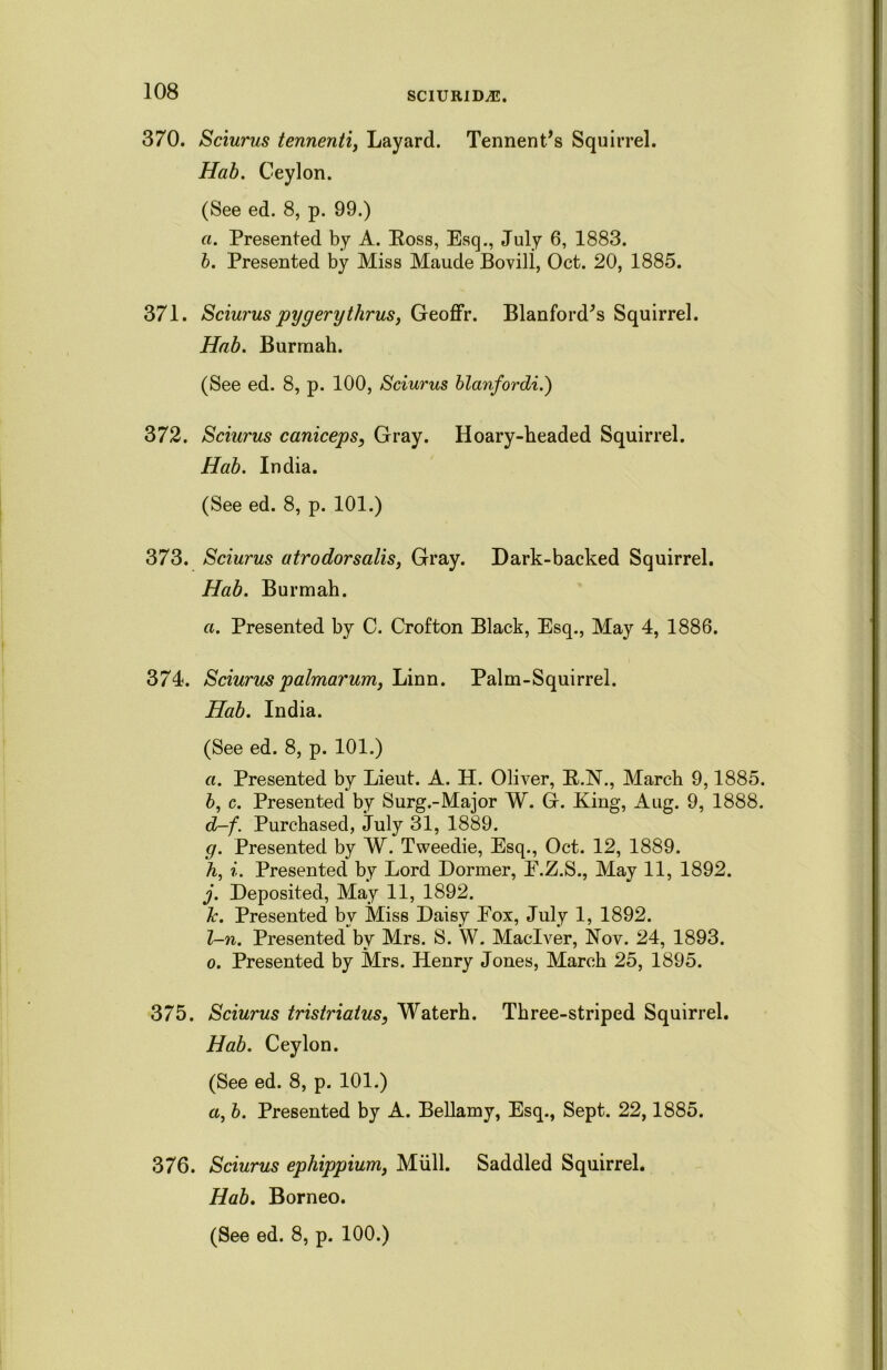 370. Sciurus tennenti, Layard. Tennent’s Squirrel. Hab. Ceylon. (See ed. 8, p. 99.) a. Presented by A. Eoss, Esq., July 6, 1883. b. Presented by Miss Maude Bovili, Oct. 20, 1885. 371. Sciurus pygerytlirus, Geoffr. Blanford^s Squirrel. Hub. Burmah. (See ed. 8, p. 100, Sciurus blanfordi.) 372. Sciurus caniceps, Gray. Hoary-headed Squirrel. Hab. India. (See ed. 8, p. 101.) 373. Sciurus atrodorsalis, Gray. Dark-backed Squirrel. Hab. Burmah. a. Presented by C. Crofton Black, Esq., May 4, 1886. 374. Sciurus palmarum, Linn. Palm-Squirrel. Hab. India. (See ed. 8, p. 101.) a. Presented by Lieut. A. H. Oliver, E.N., March 9,1885. b, c. Presented by Surg.-Major W. G. King, Aug. 9, 1888. d-f. Purchased, July 31, 1889. g. Presented by W. Tweedie, Esq., Oct. 12, 1889. A, i. Presented by Lord Dormer, E.Z.S., May 11, 1892. j. Deposited, May 11, 1892. k. Presented by Miss Daisy Eox, July 1, 1892. l-n. Presented by Mrs. S. W. Maclver, Nov. 24, 1893. o. Presented by Mrs. Henry Jones, March 25, 1895. 375. Sciurus tristriatus, Waterh. Three-striped Squirrel. Hab. Ceylon. (See ed. 8, p. 101.) a, b. Presented by A. Bellamy, Esq., Sept. 22,1885. 376. Sciurus ephippium, Mull. Saddled Squirrel. Hab. Borneo.