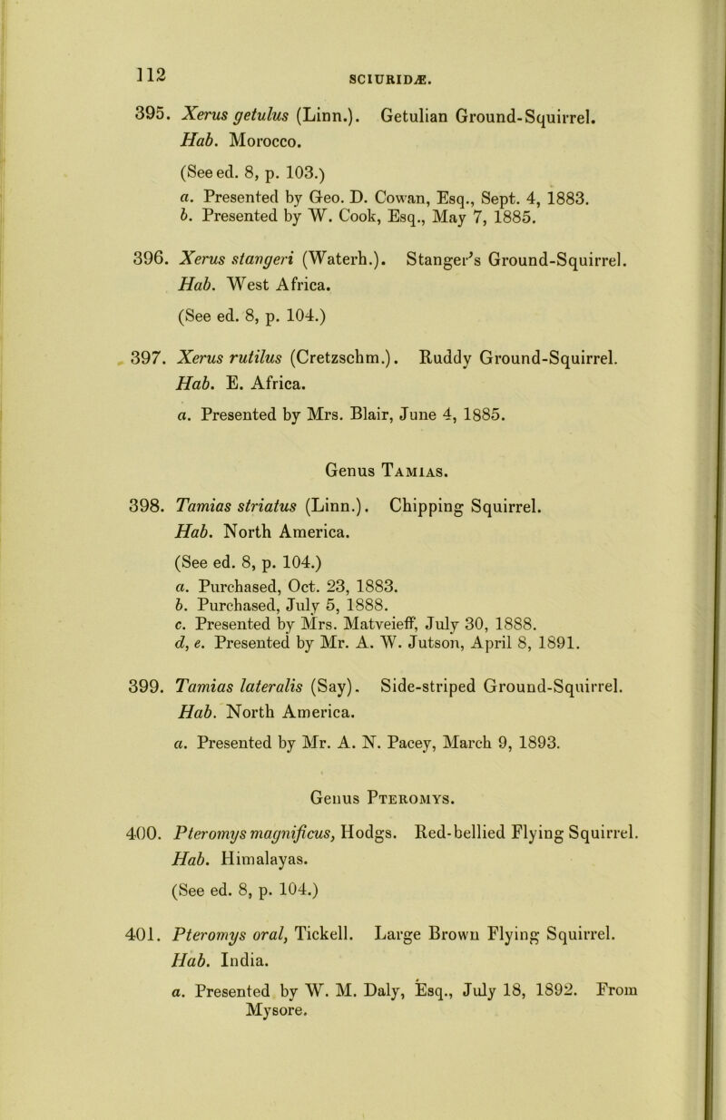 SCIURIDiE. 395. Xerus getulus (Linn.). Getulian Ground-Squirrel. Hab. Morocco. (Seeed. 8, p. 103.) a. Presented by Geo. D. Cowan, Esq., Sept. 4, 1883. b. Presented by W. Cook, Esq., May 7, 1885. 396. Xerus stangeri (Waterh.). Stanger's Ground-Squirrel. Hab. West Africa. (See ed. 8, p. 104.) 397. Xerus rutilus (Cretzschm.). Ruddy Ground-Squirrel. Hab. E. Africa. a. Presented by Mrs. Blair, June 4, 1885. Genus Tamias. 398. Tamias striatus (Linn.). Chipping Squirrel. Hab. North America. (See ed. 8, p. 104.) a. Purchased, Oct. 23, 1883. b. Purchased, July 5, 1888. c. Presented by Mrs. Matveieff, July 30, 1888. cl, e. Presented by Mr. A. W. Jutson, April 8, 1891. 399. Tamias lateralis (Say). Side-striped Ground-Squirrel. Hab. North America. a. Presented by Mr. A. N. Pacey, March 9, 1893. Genus Pteromys. 400. Pteromys magnificus, Hodgs. Red-bellied Flying Squirrel. Hab. Himalayas. (See ed. 8, p. 104.) 401. Pteromys oral, Tickell. Large Brown Flying Squirrel. Hab. India. a. Presented by W. M. Daly, Esq., July 18, 1892. From Mysore.