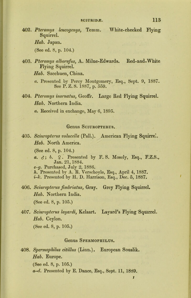 402. Pteromys leucogenys, Temm. White-cheeked Flying Squirrel. Hab. Japan. (See ed. 8, p. 104.) 403. Pteromys alborufus, A. Milne-Edwards. Red-and-White Flying Squirrel. Hab. Szechuen, China. a. Presented by Percy Montgomery, Esq., Sept. 9, 1887. See P. Z. S. i887, p. 559. 404. Pteromys inornatus, Geoffr. Large Red Flying Squirrel. Hab. Northern India. a. Received in exchange, May 6, 1895. Genus Sciuropterus. 405. Sciuropterus volucella (Pall.). American Flying Squirrel. Hab. North America. (See ed. 8, p. 104.) a. S y b. $. Presented by F. S. Mosely, Esq., F.Z.S.,, Jan. 21,1884. c-g. Purchased, July 2, 1886. h. Presented by A. R. Verschoyle, Esq., April 4, 1887. i-Jc. Presented by H. D. Harrison, Esq., Dec. 5, 1887. 406. Sciuropterus fimbriatus, Gray. Grey Flying Squirrel. Hab. Northern India. (See ed. 8, p. 105.) 407. Sciuropterus layardi, Kelaart. Layard's Flying Squirrel. Hab. Ceylon. (See ed. 8, p. 105.) « Genus Spermophilus. 408. Spermophilus citillus {Linn.). European Souslik. Hab. Europe. (See ed. 8, p. 105.) ar-d. Presented by E. Dance, Esq., Sept. 11, 1889. i