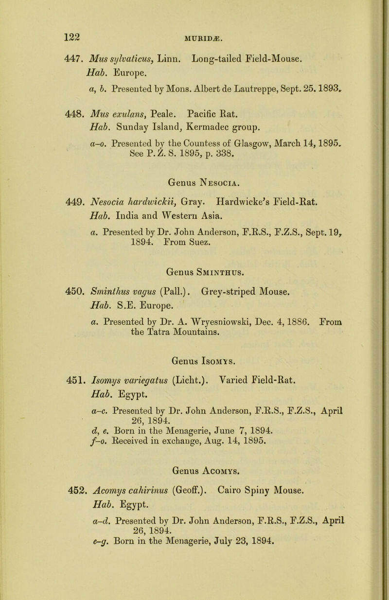 447. Mus sylvaticus, Linn. Long-tailed Field-Mouse. Hab. Europe. a, b. Presented by Mons. Albert de Lautreppe, Sept. 25.1893„ 448. Mus exulans, Peale. Pacific Rat. Hab. Sunday Island, Kermadec group. ci-o. Presented by the Countess of Glasgow, March 14,1895. See P.Z. S. 1895, p. 338. Genus Nesocia. 449. Nesocia hardwickii, Gray. Hardwicke's Field-Rat. Hab. India and Western Asia. a. Presented by Dr. John Anderson, F.R.S., F.Z.S., Sept. 19, 1894. From Suez. Genus Sminthus. 450. Sminthus vagus (Pall.). Grey-striped Mouse. Hab. S.E. Europe. a. Presented by Dr. A. Wryesniowski, Dec. 4,1886. From the Tatra Mountains. Genus Isomys. 451. Isomys variegatus (Licht.). Varied Field-Rat. Hab. Egypt. a-c. Presented by Dr. John Anderson, F.R.S., F.Z.S., April 26, 1894. dy e. Born in the Menagerie, June 7, 1894. f-o. Received in exchange, Aug. 14, 1895. Genus Acomys. 452. Acomys cahirinus (Geoff.). Cairo Spiny Mouse. Hab. Egypt. a-d. Presented by Dr. John Anderson, F.R.S., F.Z.S., April 26, 1894. er-g. Bom in the Menagerie, July 23, 1894.