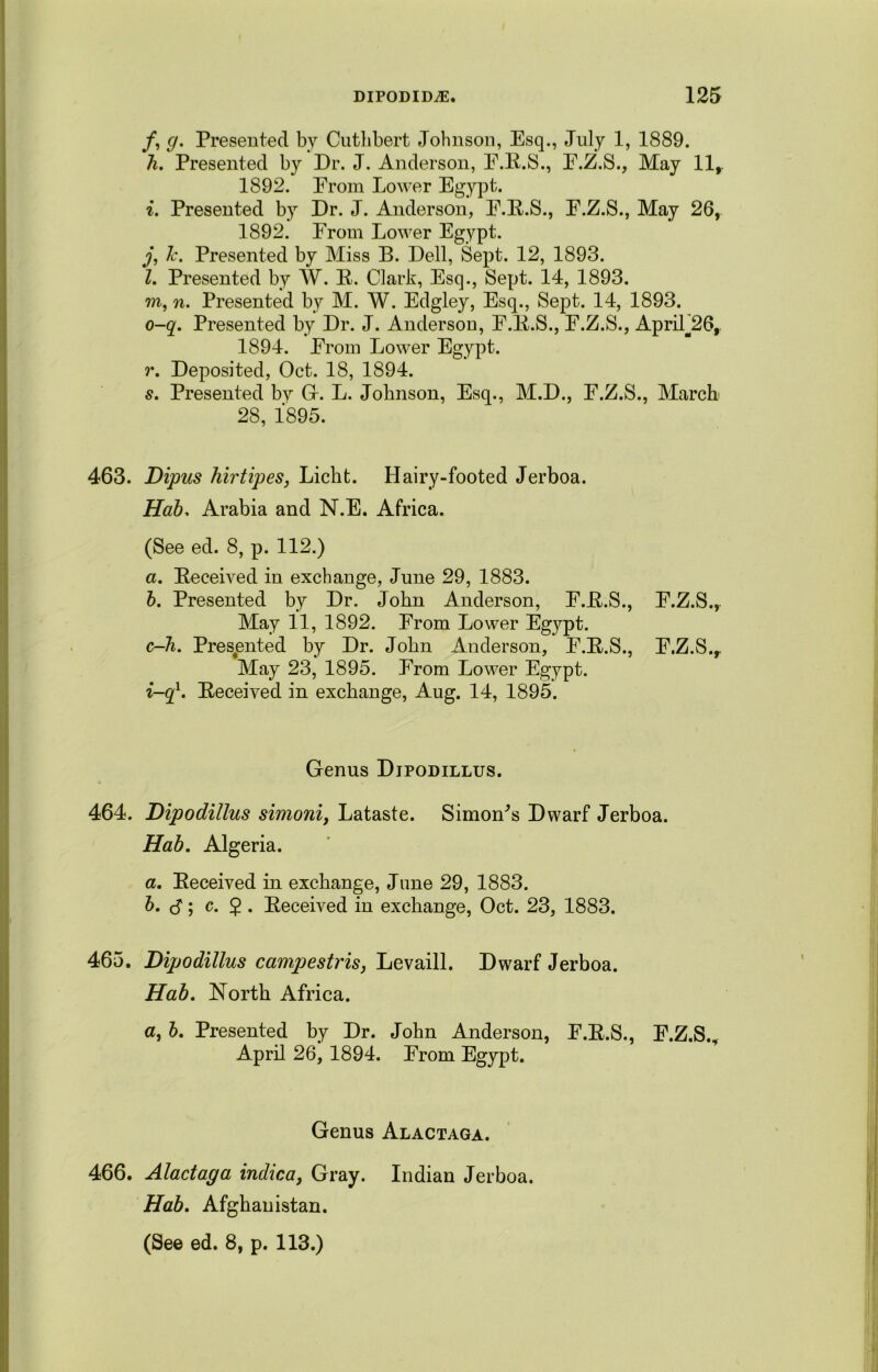 /, (j. Presented by Cuthbert Johnson, Esq., July 1, 1889. li. Presented by Dr. J. Anderson, F.R.S., F.Z.S., May 11,. 1S92. From Lower Egypt. i. Presented by Dr. J. Anderson, F.R.S., E.Z.S., May 26, 1892. From Lower Egypt. j, 7c. Presented by Miss B. Dell, Sept. 12, 1893. l. Presented by W. R. Clark, Esq., Sept. 14, 1893. m, n. Presented by M. W. Edgley, Esq., Sept. 14, 1893. o-q. Presented by Dr. J. Anderson, F.R.S., E.Z.S., ApriL26, 1894. From Lower Egypt. r. Deposited, Oct. 18, 1894. s. Presented by G. L. Johnson, Esq., M.D., F.Z.S., March 28, 1895. 463. Dipus hirtipes, Licht. Hairy-footed Jerboa. Hab. Arabia and N.E. Africa. (See ed. 8, p. 112.) a. Received in exchange, June 29, 1883. b. Presented by Dr. John Anderson, F.R.S., F.Z.S., May 11, 1892. From Lower Egypt. c—h. Presented by Dr. John Anderson, F.R.S., F.Z.S., May 23, 1895. From Lower Egypt. i-q1. Received in exchange, Aug. 14, 1895. Genus Djpodillus. 464. Dipodillus simoni, Lataste. Simonas Dwarf Jerboa. Hab. Algeria. a. Received in exchange, June 29, 1883. b. cf; c. 5 . Received in exchange, Oct. 23, 1883. 465. Dipodillus campestris, Levaill. Dwarf Jerboa. Hab. North Africa. a, b. Presented by Dr. John Anderson, F.R.S., F.Z.S., April 26, 1894. From Egypt. Genus Alactaga. 466. Alactaga indica, Gray. Indian Jerboa. Hab. Afghanistan.