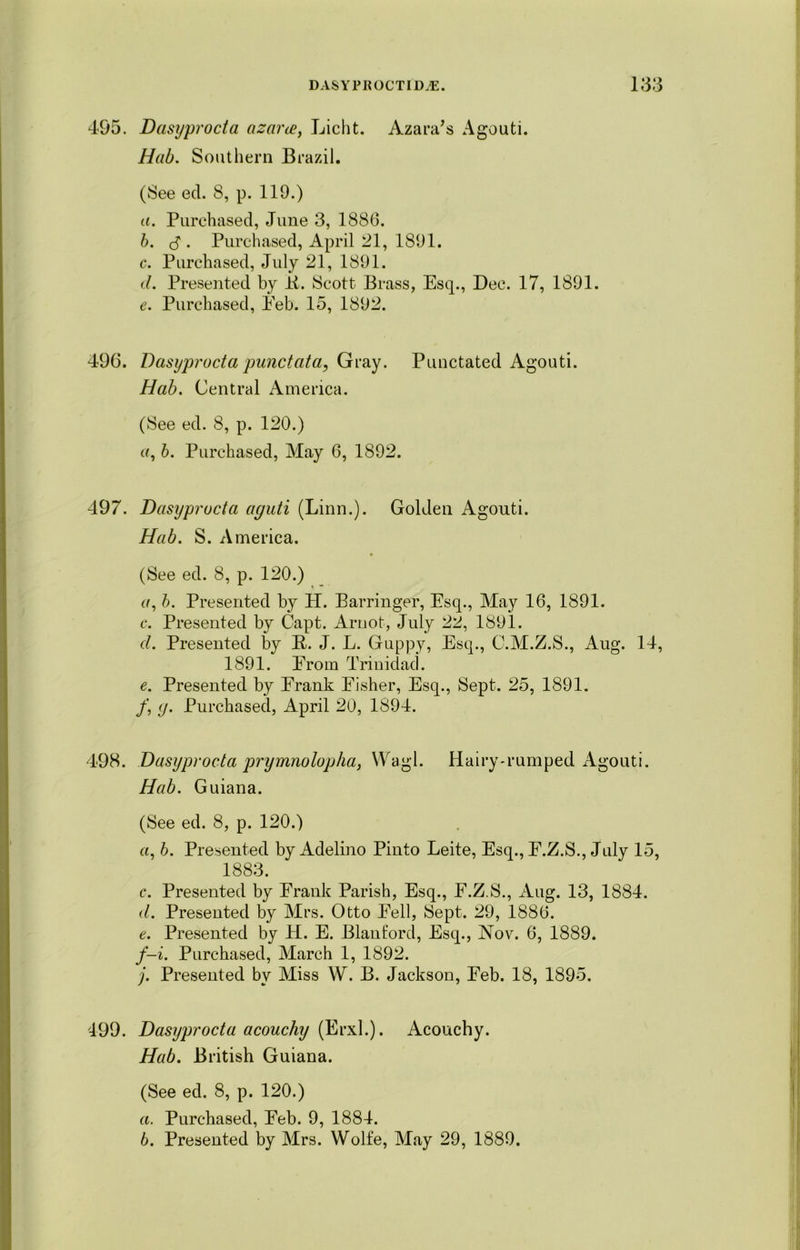 495. Dasyprocta azarce, Licht. Azara's Agouti. Hab. Southern Brazil. (See ed. 8, p. 119.) «. Purchased, June 3, 1886. b. S'. Purchased, April 21, 1891. c. Purchased, July 21, 1891. d. Presented by ii. Scott Brass, Esq., Dec. 17, 1891. e. Purchased, Eeb. 15, 1892. 496. Dasyprocta punctata, Gray. Punctated Agouti. Hab. Central America. (See ed. 8, p. 120.) (/, b. Purchased, May 6, 1892. 497. Dasyprocta aguti (Linn.). Golden Agouti. Hab. S. America. (See ed. 8, p. 120.) a, b. Presented by H. Barringer, Esq., May 16, 1891. c. Presented by Capt. Arnot, July 22, 1891. cl. Presented by B-. J. L. Guppy, Esq., C.M.Z.S., Aug. 14, 1891. Erom Trinidad. e. Presented by Erank Eisher, Esq., Sept. 25, 1891. /, <j. Purchased, April 20, 1894. 498. Dasyprocta prymnolopha, Wagl. Hairy-rumped Agouti. Hab. Guiana. (See ed. 8, p. 120.) a, b. Presented by Adelino Pinto Leite, Esq., F.Z.S., July 15, 1883. c. Presented by Frank Parish, Esq., E.Z.S., Aug. 13, 1884. d. Presented by Mrs. Otto Fell, Sept. 29, 1886. e. Presented by H. E. Blanforcl, Esq., Nov. 6, 1889. f—i. Purchased, March 1, 1892. j. Presented by Miss W. B. Jackson, Eeb. 18, 1895. 499. Dasyprocta acouchy (Erxl.). Acouchy. Hab. British Guiana. (See ed. 8, p. 120.) а. Purchased, Feb. 9, 1884. б. Presented by Mrs. Wolfe, May 29, 1889.