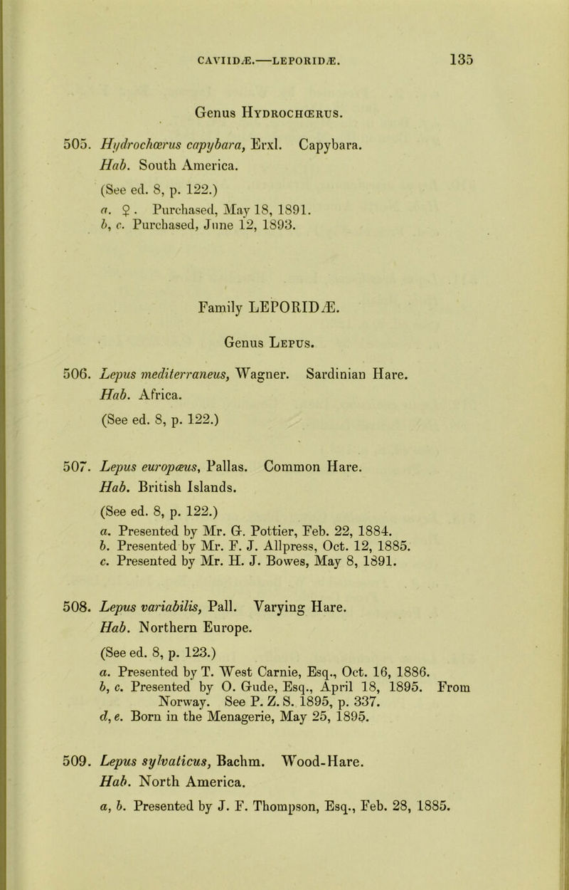 Genus Hydrochcerus. 505. Hydrochoerus capybara, Erxl. Capybara. Hab. South America. (See eel. 8, p. 122.) a. 2 • Purchased, May 18, 1891. 5, c. Purchased, June 12, 1893. Family LEPORID7E. Genus Lepus. 506. Lepus mediterraneus, Wagner. Sardinian Hare. Hab. Africa. (See ed. 8, p. 122.) 507. Lepus europceus, Pallas. Common Hare. Hab. British Islands. (See ed. 8, p. 122.) a. Presented by Mr. G. Pottier, Feb. 22, 1884. b. Presented by Mr. F. J. Allpress, Oct. 12, 1885. c. Presented by Mr. H. J. Bowes, May 8, 1891. 508. Lepus variabilis, Pall. Varying Hare. Hab. Northern Europe. (See ed. 8, p. 123.) a. Presented by T. West Carnie, Esq., Oct. 16, 1886. b, c. Presented by O. Gude, Esq., April 18, 1895. From Norway. See P. Z. S. 1895, p. 337. d, e. Born in the Menagerie, May 25, 1895. 509. Lepus sylvaticus, Bachm. Wood-Hare. Hab. North America. a, b. Presented by J. F. Thompson, Esq., Feb. 28, 1885.