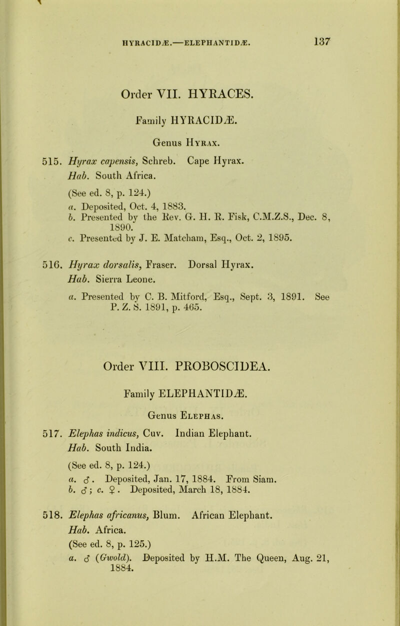 Order VII. HYRACES. Family IIYRACIDiE. Genus Hyrax. 515. Hyrax capensis, Schreb. Cape Hyrax. Hab. South Africa. (See eel. 8, p. 124.) a. Deposited, Oct. 4, 1883. b. Presented by the Rev. G. H. R. Fisk, C.M.Z.S., Dec. 8, 1890. c. Presented by J. E. Matcham, Esq., Oct. 2, 1895. 516. Hyrax dorsalis, Fraser. Dorsal Hyrax. Hab. Sierra Leone. a. Presented by C. B. Mitford, Esq., Sept. 3, 1891. See P. Z. S. 1891, p. 465. Order VIII. PROBOSCIDEA. Family ELEPHANTIDiE. Genus Elephas. 517. Elephas indicus, Cuv. Indian Elephant. Hab. South India. (See ed. 8, p. 124.) a. J . Deposited, Jan. 17, 1884. From Siam. b. <3; c. $ . Deposited, March 18, 1884. 518. Elephas africanus, Blum. African Elephant. Hab. Africa. (See ed. 8, p. 125.) a. $ (Gwold). Deposited by H.M. The Queen, Aug. 21, 1884.