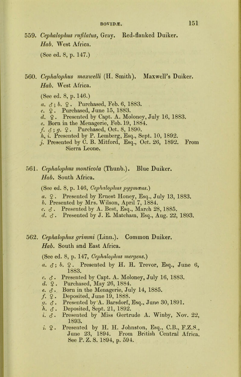 559. Cephalophus rufilatus, Gray. Red-flanked Duiker. Hab. West Africa. (See ed. 8, p. 147.) 560. Cephalophus maxwelli (H. Smith). MaxwelPs Duiker. Hab. West Africa. (See ed. 8, p. 146.) a. d ; b. 2 • Purchased, Feb. 6, 1883. c. 2 • Purchased, June 15, 1883. d. 2 • Presented by Capt. A. Moloney, July 16, 1883. e. Born in the Menagerie, Feb. 19, 1884. f. J ; g. 2 • Purchased, Oct. 8, 1890. A, i. Presented by P. Lemberg, Esq., Sept. 10, 1892. j. Presented by C. B. Mitford, Esq., Oct. 26, 1892. From Sierra Leone. 561. Cephalophus monticola (Thunb.). Blue Duiker. Hab. South Africa. (See ed. 8, p. 146, Cephalophus pygmoeus.) a. 5 • Presented by Ernest Honey, Esq., July 13, 1883. h. Presented by Mrs. Wilson, April 7, 1884. c. d • Presented by A. Best, Esq., March 28,1885. d. d . Presented by J. E. Matcham, Esq., Aug. 22, 1893. 562. Cephalophus grimmi (Linn.). Common Duiker. Hab. South and East Africa. (See ed. 8, p. 147, Cephalophus mergens.) a. d; b. 2 • Presented by H. H. Trevor, Esq., June 6, 1883. c. d . Presented by Capt. A. Moloney, July 16, 1883. d. 2 • Purchased, May 26, 1884. e. d . Born in the Menagerie, July 14, 1885. /. 2 • Deposited, June 19, 1888. g. C • Presented by A. Barsdorf, Esq., June 30,1891. h. $ . Deposited, Sept. 21, 1892. i. d. Presented by Miss Gertrude A. Winby, Nov. 22, 1893. i. $ . Presented by H. H. Johnston, Esq., C.B., F.Z.S., June 23, 1894. From British Central Africa. See P. Z. S. 1894, p. 594.