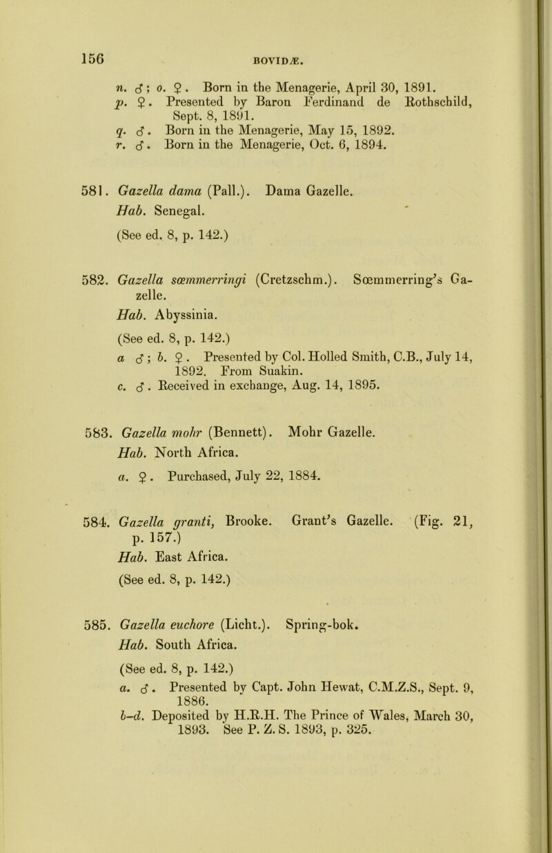 n. ; o. 2 • Born in the Menagerie, April 30, 1891. jg. $. Presented by Baron Ferdinand de Rothschild, Sept. 8, 1891. q. c? • Born in the Menagerie, May 15, 1892. r. d. Born in the Menagerie, Oct. 6, 1894. 581. Gazella dama (Pall.). Dama Gazelle. Hab. Senegal. (See ed. 8, p. 142.) 582. Gazella soemmerringi (Cretzschm.). Soemmerring's Ga- zelle. Hab. Abyssinia. (See ed. 8, p. 142.) a rf ; 6. 9 . Presented by Col. Holled Smith, C.B., July 14, 1892. From Suakin. c. $ . Received in exchange, Aug. 14, 1895. 583. Gazella mohr (Bennett). Mohr Gazelle. Hab. North Africa. a. $ . Purchased, July 22, 1884. 584. Gazella granti, Brooke. Grant's Gazelle. (Fig. 21, p. 157.) Hab. East Africa. (See ed. 8, p. 142.) 585. Gazella euchore (Licht.). Spring-bok. Hab. South Africa. (See ed. 8, p. 142.) a. $. Presented by Capt. John Hewat, C.M.Z.S., Sept. 9, 1886. l-d. Deposited by H.R.H. The Prince of Wales, March 30, 1893. See P. Z. S. 1893, p. 325.