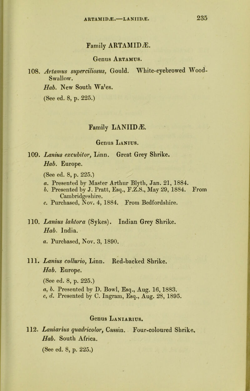 Family ARTAMIDiE. Genus Artamus. 108. Artamus super ciliosus, Gould. White-eyebrowed Wood- Swallow. Hab. New South Wa’es. (See ed. 8, p. 225.) Family LANIID^l. Genus Lanius. 109. Lanius excubit or, Linn. Great Grey Shrike. Hab. Europe. (See ed. 8, p. 225.) a. Presented by Master Arthur Blyth, Jan. 21, 1884. b. Presented by J. Pratt, Esq., F.Z.S., May 29, 1884. From Cambridgeshire. c. Purchased, Nov. 4, 1884. From Bedfordshire. 110. Lanius lahtora (Sykes). Indian Grey Shrike. Hab. India. a. Purchased, Nov. 3, 1890. 111. Lanius collurio, Linn. Red-backed Shrike. Hab. Europe. (See ed. 8, p. 225.) a. b. Presented by D. Bowl, Esq., Aug. 16,1883. c, d. Presented by C. Ingram, Esq., Aug. 28, 1895. Genus Laniarius. 112. Laniarius quadricolor, Cassin. Four-coloured Shrike. Hab. South Africa.