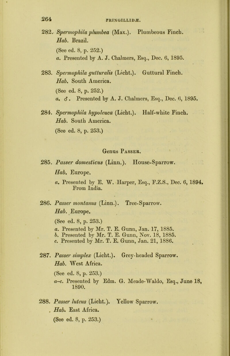 282. Spermophila plumbea (Max.). Plumbeous Finch. Hab. Brazil. (See ed. 8, p. 252.) a. Presented by A. J. Chalmers, Esq., Dec. 6, 1895. 283. Spermophila gutturalis (Licht.). Guttural Finch. Hab. South America. (See ed. 8, p. 252.) a, 6. Presented by A. J. Chalmers, Esq., Dec. 6, 1895. 284. Spermophila hypuleuca (Licht.). Half-white Finch. Hab. South America. (See ed. 8, p. 253.) Genus Passer. 285. Passer domesticus (Linn.). House-Sparrow. Hab. Europe. a. Presented by E. W. Harper, Esq., E.Z.S., Dec. 6, 1894. From India. 286. Passer montanus (Linn.). Tree-Sparrow. Hab. Europe. (See ed. 8, p. 253.) a. Presented by Mr. T. E. Gunn, Jan. 17, 1885. b. Presented by Mr. T. E. Gunn, Nov. 18, 1885. c. Presented by Mr. T. E. Gunn, Jan. 21, 1886. 287. Passer simplex (Licht.). Grey-headed Sparrow. Hab. West Africa. (See ed. 8, p« 253.) a-c. Presented by Edm. G. Meade-Waldo, Esq., June 18, 1890. 288. Passer luteus (Licht.). Yellow Sparrow. . Hab. East Africa.