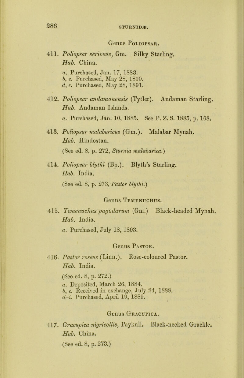 Genus Poliopsar. 411. Poliopsar sericeus, Gm. Silky Starling. Hab. China. a. Purchased, Jan. 17, 1883. h, c. Purchased, May 28, 1890. d, e. Purchased, May 28, 1891. 412. Poliopsar andamanensis (Tytler). Andaman Starling. Hab. Andaman Islands. a. Purchased, Jan. 10, 1885. See P. Z. S. 1885, p. 168. 413. Poliopsar malabaricus (Gm.). Malabar Mynah. Hab. Hindostan. (See ed. 8, p. 272, Sturnia malabarica.) 414. Poliopsar blythi (Bp.). BlytlPs Starling. Hab. India. (See ed. 8, p. 273, Pastor blythi.) Genus Temenuchus. 415. Temenuchuspagodarum (Gm.) Black-headed Mynah. Hab. India. a. Purchased, July 18, 1893. Genus Pastor. 416. Pastor roseus (Linn.). Rose-coloured Pastor. Hab. India. (See ed. 8, p. 272.) а. Deposited, March 26, 1884. б, c. Received in exchange, July 24, 1888. d-i. Purchased. April 19, 1889. i Genus Gracupica. 417. Gracupica nigricollis, Paykull. Black-necked Grackle. Hab. China.