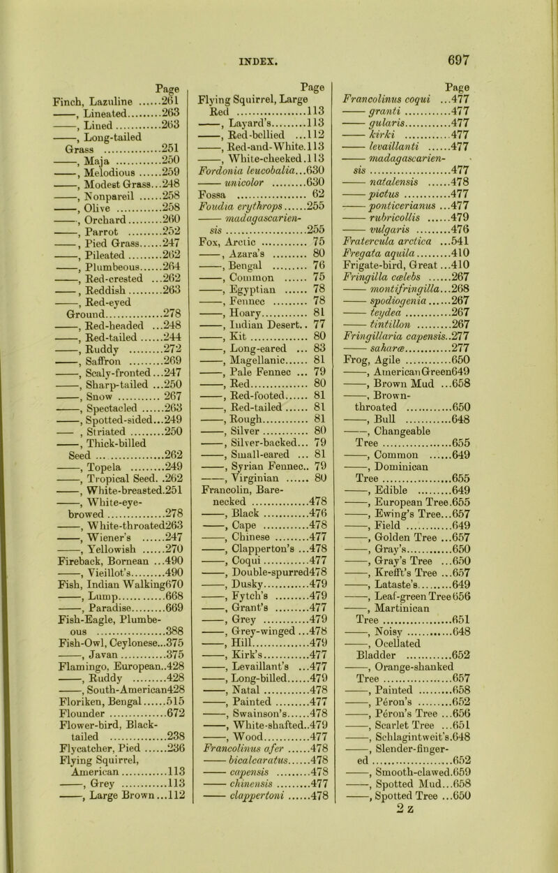 Page Finch, Lazuline 261 , Lineated 263 , Lined 263 , Long-tailed Grass 251 , Maja 250 , Melodious 259 , Modest Grass...248 , Nonpareil 258 , Olive 258 , Orchard 260 , Parrot 252 , Pied Grass 247 , Pileated 262 , Plumbeous 264 , Red-crested ...262 , Reddish 263 , Red-eyed Ground 278 , Red-headed ...248 , Red-tailed 244 , Ruddy 272 , Saffron 269 , Scaly-fronted...247 , Sharp-tailed ...250 , Snow 267 , Spectacled 263 , Spotted-sided...249 , Striated 250 , Thick-billed Seed 262 , Topela 249 , Tropical Seed. .262 , White-breasted.251 , White-eye- browed 278 , White-throated263 , Wiener's 247 , Yellowish 270 Fireback, Bornean ...490 , Vieillot’s 490 Fish, Indian Walking670 , Lump 668 , Paradise 669 Fish-Eagle, Plumbe- ous 388 Fish-Owl, Ceylonese... 375 , Javan 375 Flamingo, European..428 , Ruddy 428 , South-American428 Floriken, Bengal 515 Flounder 672 Flower-bird, Black- tailed 238 Flycatcher, Pied 236 Flying Squirrel, American 113 , Grey 113 , Large Brown... 112 Page Flying Squirrel, Large Red 113 , Layard’s 113 , Red-bellied ...112 , Red-and-White.113 , White-cheeked.113 Fordonia leucobalia...630 unicolor 630 Fossa 62 Foudia crytkrops 255 madagascarien- sis 255 Fox, Arctic 75 , Azara’s 80 , Bengal 76 , Common 75 , Egyptian 78 , Fennec 78 , Hoary 81 , Indian Desert.. 77 , Kit 80 , Long-eared ... 83 , Magellanic 81 , Pale Fennec ... 79 , Red 80 , Red-footed 81 , Red-tailed 81 , Rough 81 , Silver 80 , Silver-backed... 79 , Small-eared ... 81 , Syrian Fennec.. 79 , Virginian 80 Francolin, Bare- necked 478 , Black 476 , Cape 478 , Chinese 477 , Clapperton’s ...478 , Coqui 477 , Double-spurred478 , Dusky..., 479 , Fytch’s 479 , Grant’s 477 , Grey 479 , Grey-winged ...478 , Hill 479 , Kirk’s 477 , Levaillant’s ...477 , Long-billed 479 , Natal 478 , Painted 477 , Swainson’s 478 , White-shafted..479 , Wood 477 Francolinus afer 478 bicalcaratus 478 capensis 478 chinensis 477 clagpertoni 478 Page Francolinus coqui ...417 granti 477 gularis 477 kirki 477 levaillanti 477 madagascarien- sis 477 natalensis 478 pictus 477 ponticerianus .. .477 ruhricollis 479 vulgaris 476 Fratercula arctica ...541 Fregata aquila 410 Frigate-bird, Great ...410 Fringilla ccelebs 267 montifringilla... 268 spodiogenia 267 teydea 267 tintillon 267 Fringillaria capensis. .277 saharts 277 Frog, Agile 650 , American Green649 , Brown Mud ...658 , Brown- throated 650 , Bull 648 , Changeable Tree 655 , Common 649 , Dominican Tree 655 , Edible 649 , European Tree .655 , Ewing’s Tree...657 , Field 649 , Golden Tree ...657 , Gray’s 650 , Gray’s Tree ...650 , Krefft’s Tree ...657 , Lataste’s 649 , Leaf-green Tree 656 , Martinican Tree 651 , Noisy 648 , Ocellated Bladder 652 , Orange-shanked Tree 657 , Painted 658 , Peron’s 652 , Peron’s Tree ...656 , Scarlet Tree ...651 —, Schlagintweit's.648 —, Slender-finger- ed 652 —, Smooth-clawed.659 —, Spotted Mud...658 —, Spotted Tree ...650 2 z