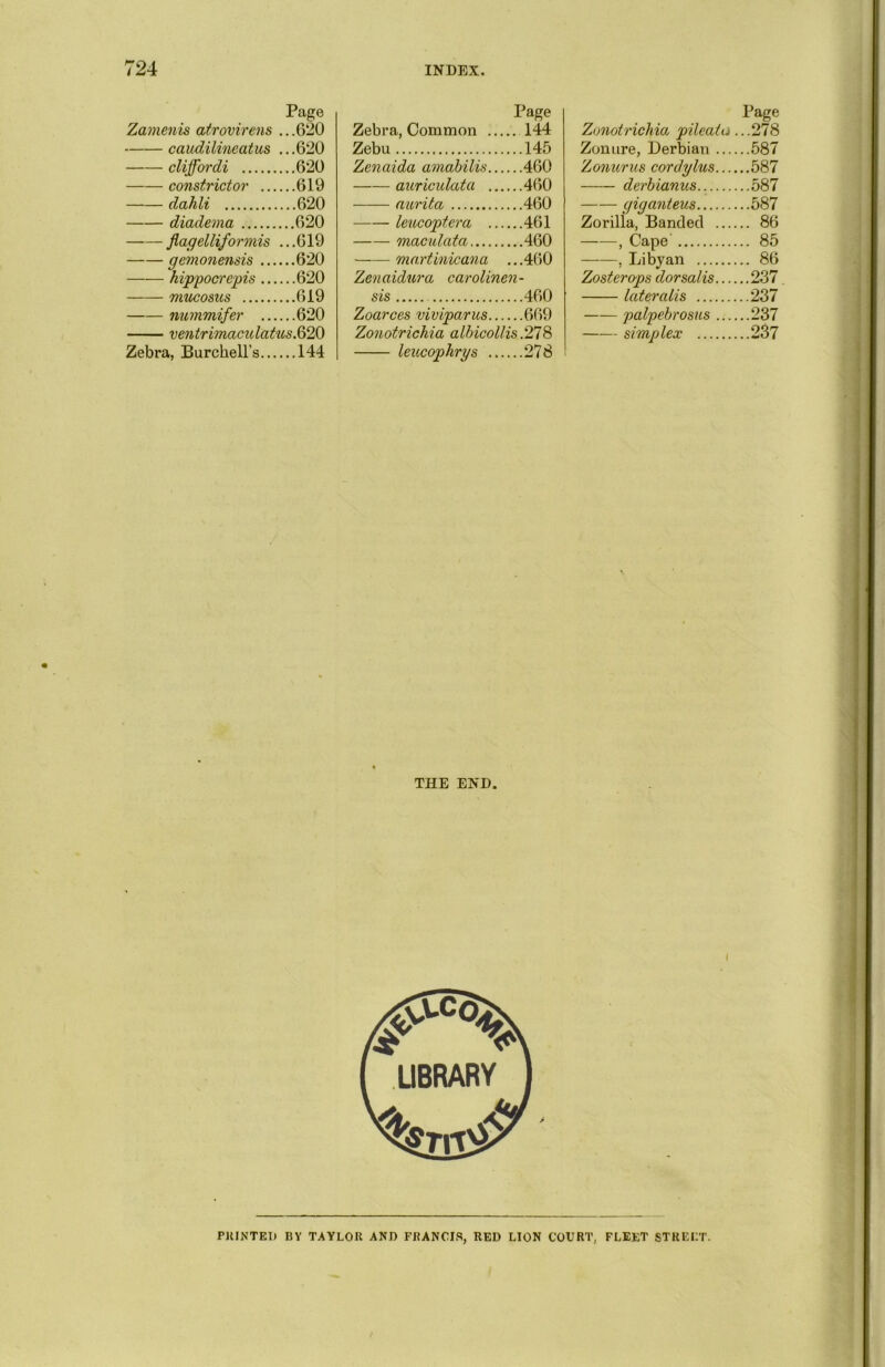 Page Zamenis atrovirens .. .620 caudilineatus ...620 cliffordi 620 constrictor 619 dahli 620 diadema 620 flagelliformis ... 619 gemonensis 620 hippocrepis 620 mucosus 619 nummifer 620 ventrimaculatus.Q> 20 Zebra, Burckell’s 144 Page Zebra, Common 144 Zebu 145 Zenaida amabilis 460 auriculata 460 aurita 460 leucoptera 461 metadata 460 martinicana ...460 Zenaidura carolinen- sis 460 Zoarces viviparus 669 Zonotrichia albicollis .278 leucopkrys 278 Page Zonotrichia pileatu ...278 Zonure, Derbian 587 Zonurus cordylus 587 derbianus.. 587 gig&nteus 587 Zorilia, Banded 86 , Cape 85 , Libyan 86 Zoster ops dorsalis 237 lateralis 237 palpebrosus 237 simplex 237 THE END. PRINTED BY TAYLOR AND FRANCIS, RED LION COURT, FLEET STREET.