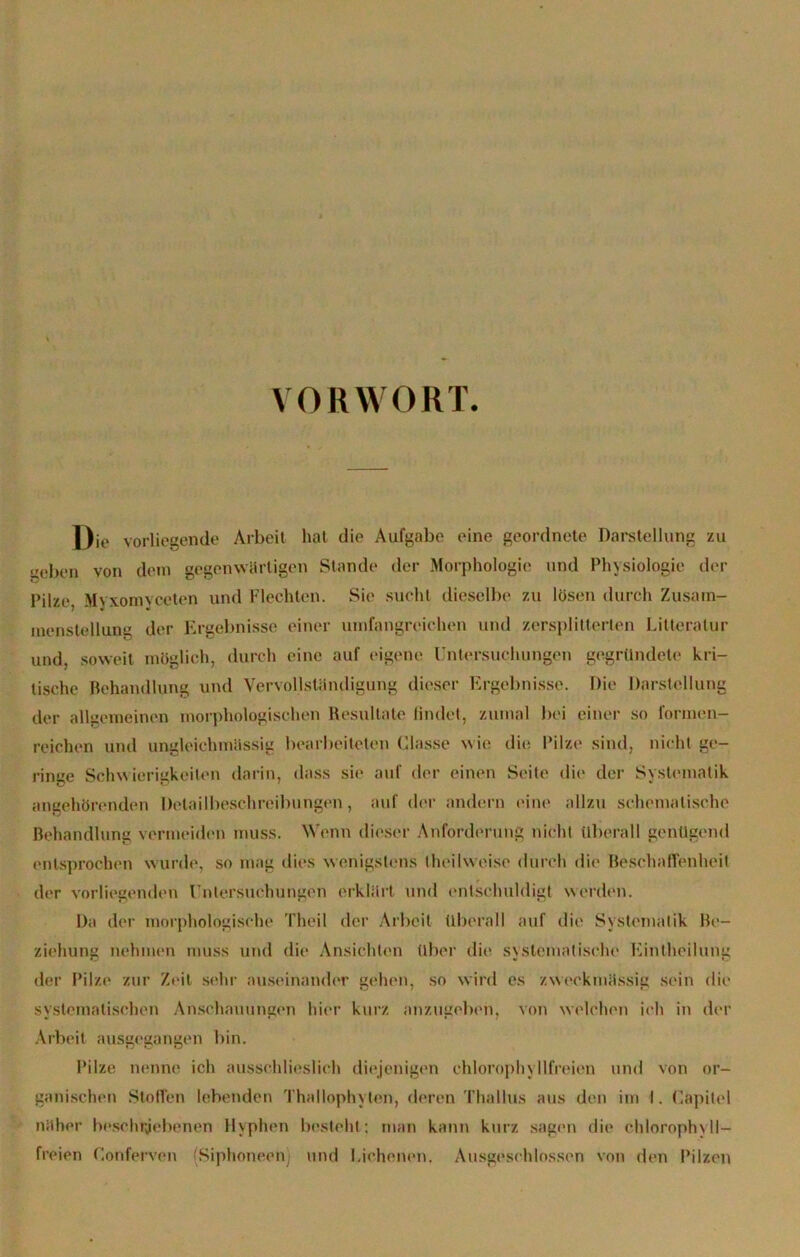 VORWORT. Die vorliegende Arbeit hat die Aufgabe eine geordnete Darstellung zu „eben von dem gegenwärtigen Stande der Morphologie und Physiologie der Pilze, Myxomyceten und Flechten. Sie sucht dieselbe zu lösen durch Zusam- menstellung der Ergebnisse einer umfangreichen und zersplitterten Litteratur und, soweit möglich, durch eine auf eigene Untersuchungen gegründete kri- tische Behandlung und Vervollständigung dieser Ergebnisse. Die Darstellung der allgemeinen morphologischen Resultate findet, zumal bei einer so formen- reichen und ungleichmässig bearbeiteten Glasse wie die Pilze sind, nicht ge- ringe Schwierigkeiten darin, dass sie auf der einen Seite die der Systematik angehörenden Delailbeschreibungen, auf der andern eine allzu schematische Behandlung vermeiden muss. Wenn dieser Anforderung nicht überall genügend entsprochen wurde, so mag dies wenigstens t heil weise durch die1 Beschaffenheit der vorliegenden Untersuchungen erklärt und entschuldigt werden. Da der morphologische Theil der Arbeit überall auf die Systematik Be- ziehung nehmen muss und die Ansichten über die systematische Eintheilung der Pilze zur Zeit sehr auseinander gehen, so wird es zweckmässig sein die systematischen Anschauungen hier kurz anzugeben, von welchen ich in der Arbeit ausgegangen bin. Pilze nenne ich ausschlieslich diejenigen chlorophyllfreien und von or- ganischen Stoffen lebenden Thallophylen, deren Thallus aus den im I. Capitel näher beschriebenen Hyphen besteht; man kann kurz sagen die chloroph\ll- freien (’.onferven (Siphoneen) und Eichenen. Ausgeschlossen von den Pilzen