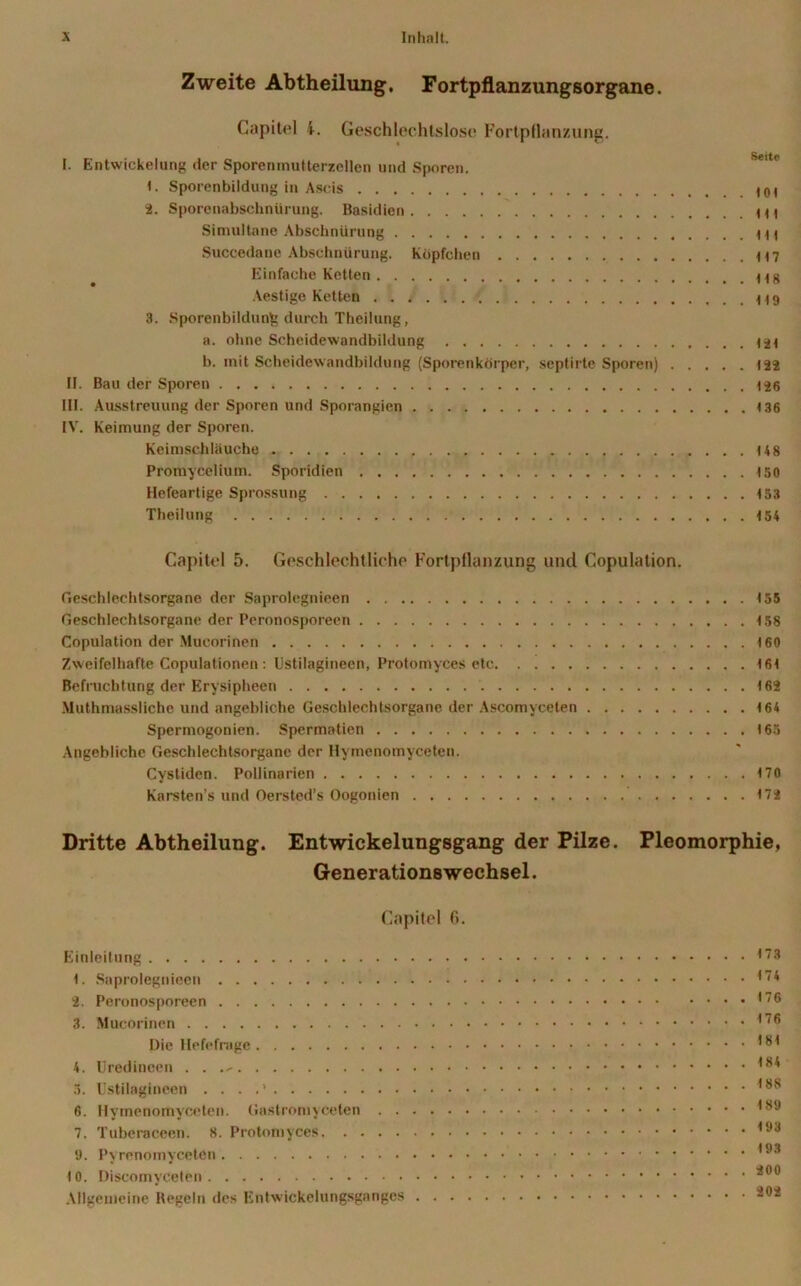Zweite Abtheilung. Fortpflanzungsorgane. Capitel i. Geschlechtslose Fortpflanzung. I. Entwickelung der Sporemnutterzcllen und Sporen. 1. Sporenbildung in Ascis 2. Sporenabschnürung. Basidien Simultane Abschnürung Succedane Abschnürung. Köpfchen H7 Einfache Ketten Hg Aestige Ketten 3. Sporenbildung durch Theilung, a. ohne Scheidewandbildung 424 b. mit Scheidewandbildung (Sporenkörper, septirte Sporen) 122 II. Bau der Sporen 4 26 III. Ausstreuung der Sporen und Sporangien 136 IV. Keimung der Sporen. Keimschläuche 448 Promycelium. Sporidien 150 Hefeartige Sprossung 453 Theilung 4 54 Capitel 5. Geschlechtliche Fortpflanzung und Copulation. Geschlechtsorgane der Saprolegnieen 4 55 Geschlechtsorgane der Peronosporeen 4 58 Copulation der Mucorinen 160 Zweifelhafte Copulationen: Ustilagineen, Protomyces etc 161 Befruchtung der Erysipheen 4 62 Muthmassliche und angebliche Geschlechtsorgane der Ascomyceten 164 Spcrmogonien. Spermatien 165 Angebliche Geschlechtsorgane der Hymenomyceten. Cystiden. Pollinarien 170 Karsten’s und Oersted’s Oogonien 172 Dritte Abtheilung. Entwickelungsgang der Pilze. Pleomorphie, Generationswechsel. Capitel fi. Einleitung <73 1. Saprolegnieen * 2. Peronosporeen '6 3. Mucorinen 176 Die Hefefrage 181 4. llredincen . . 3. Ustilagineen . . . ,8S 6. Hymenomyceten. Gastromyceten *89 7. Tuberaceen. 8. Protomyces 193 9. Pyrenomycetcn *93 10. Discomyceten Allgemeine Regeln des Entwickelungsganges