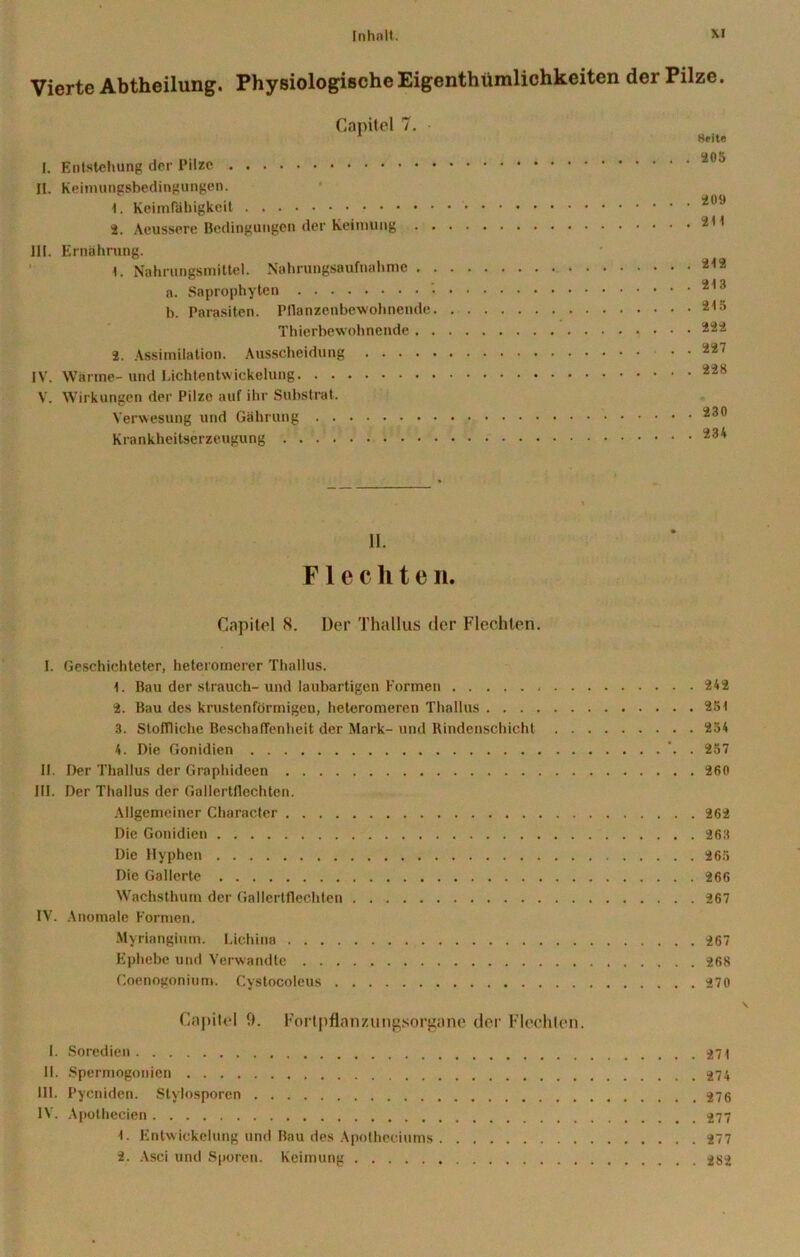 Vierte Abtheilung. Physiologische Eigenthümlichkeiten der Pilze. Capitel 7. 1 Heite <205 I. Entstehung der Pilze II. Keimungsbedingungen. 1. Keimfähigkeit 209 2. Aeussere Bedingungen der Keimung 211 III. Ernährung. 1. Nahrungsmittel. Nahrungsaufnahme 213 a. Saprophyten 213 b. Parasiten. Pflanzenbewohnende 213 Thierbewohnende 222 2. Assimilation. Ausscheidung 227 IV. Wärme- und Lichtentwickelung 228 V. Wirkungen der Pilze auf ihr Substrat, Verwesung und Gährung 230 Krankheitserzeugung 234 II. Flechte n. Capitel 8. Der Thallus der Flechten. I. Geschichteter, heteromerer Thallus. 1. Bau der strauch-und laubartigen Formen 242 2. Bau des krustenförmigen, heteromeren Thallus 25 t 3. Stoffliche Beschaffenheit der Mark- und Rindenschicht 254 4. Die Gonidien '. . 257 II. Der Thallus der Graphideen 260 III. Der Thallus der Gallertflechten. Allgemeiner Character 262 Die Gonidien 263 Die Hyphen 265 Die Gallerte 266 Wachsthum der Gallertflechten 267 IV. Anomale Formen. Myriangium. Lichina 267 Ephebe und Verwandte 268 Coenogonium. Cystocoleus 270 Capitol 0. Fortpflatmmgsorgane der Flechten. I. Soredien 371 II. Spermogonien 374 III. Pycniden. Stylosporen IV. Apothecien f. Entwickelung und Bau des Apotheciums 277 2. Asci und Sporen. Keimung 382