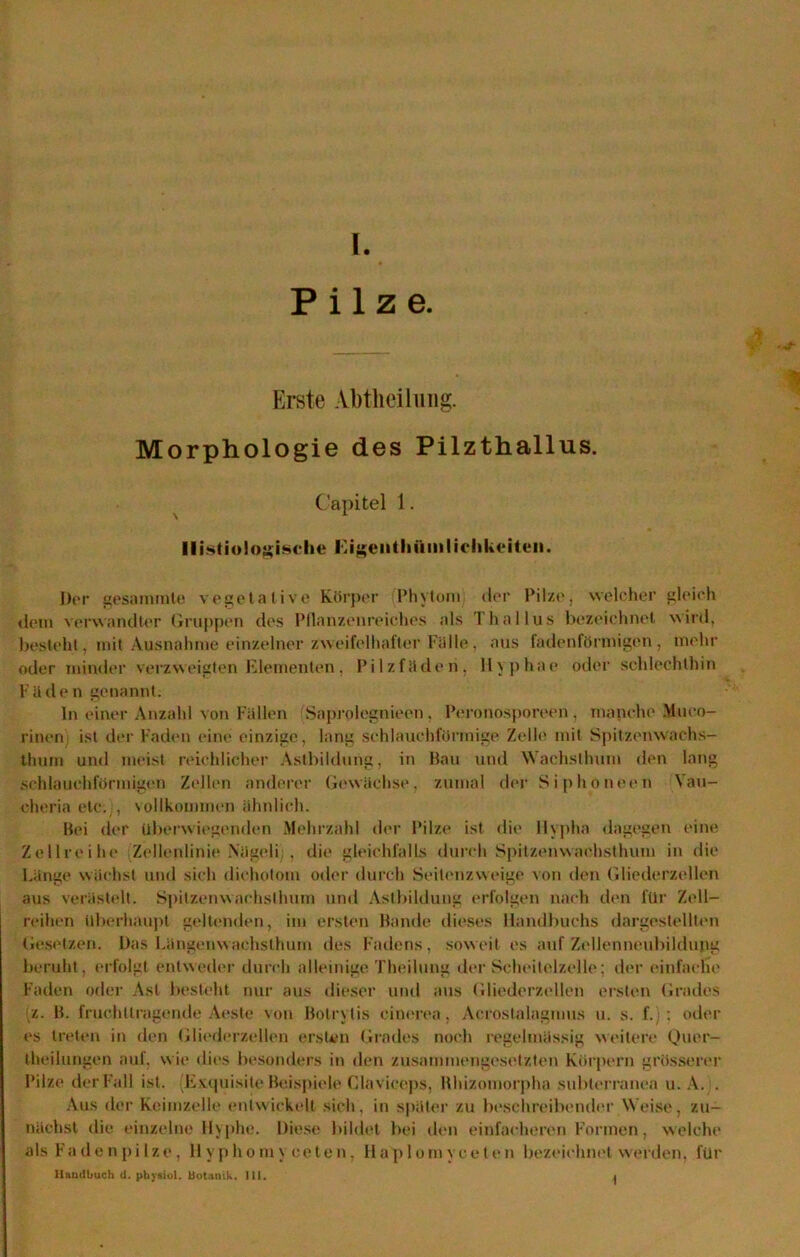 Pilze. Erste Abtheilung. Morphologie des Pilzthallus. Capitel 1. Ilistiologische Eigeiitlmmliclikeiteii. Der gesammle vegetative Körper Phytom der Pilze, welcher gleich «lein verwandter Gruppen des Pflanzenreiches als Thallus bezeichnet wird, besteht, mit Ausnahme einzelner zweifelhafter Fälle, aus fadenförmigen, mehr oder minder verzweigten Elementen, Pilzfäden, llyphae oder schlechthin Füde n genannt. In einer Anzahl von Fällen Saproiegnieen, Peronosporeen , manche Muco- rinen ist der Faden eine einzige, lang schlauchförmige Zelle mit Spitzenwachs- thum und meist reichlicher Astbildung, in Hau und Wachsthum den lang schlauchförmigen Zellen anderer Gewächse, zumal der Siphoneen Yau- chcria etc.), vollkommen ähnlich. Bei der überwiegenden Mehrzahl der Pilze ist die Hypha dagegen «‘ine Zellreihe Zellenlinie Nägeli; , die gleichfalls durch Spitzenwachsthum in die Länge wächst und sich dichotom oder durch Seitenzweige von den Gliederzellen aus verästelt. Spitzenwachslhum und Astbildung erfolgen nach den für Zell- reihen überhaupt geltenden, im ersten Bande dieses Handbuchs dargestellten Gesetzen. Das Längenwachsthum des Fadens, soweit es auf Zellenneubildupg beruht, erfolgt entweder durch alleinige. Theilung der Scheitelzelle; der einfache Faden oder Ast besteht nur aus dieser und aus Gliederzellen ersten Grades z. B. fruchttragende Aeste von Botrytis cinerea, Acrostalagmus u. s. f.) ; oder es treten in den Gliederzellen ersten Grades noch regelmässig weitere Quer- theilungen auf, wie dies besonders in den zusammengesetzten Körpern grösserer Pilze der Fall ist. (ExquisiteBeispiele Claviceps, Rhizomorpha subterranea u. A. . Aus der Keimzelle entwickelt sich, in später zu beschreibender Weise, zu- nächst die einzelne Hyphe. Diese bildet bei den einfacheren Formen, welche als Fadenpilze, liyphomy ceten, Ha'plomvceten bezemhnet werden, für Uautlbuch <1. physiol. Botanik. III. .