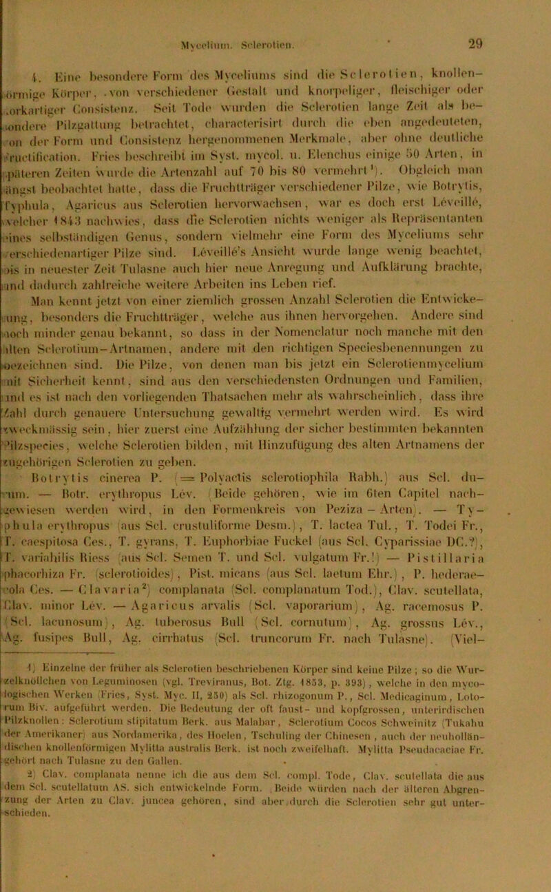 i. Eino besondere Form des Myceliums sind die Sclerotien, knollen- önnige Körper, .von verschiedener Gestalt und knorpeliger, fleischiger oder orkorligor Consistenz. Seit Tode wurden die Sclerotien lange Zeit als be- •ondere Pilzgattung betrachtet, characterisirt durch die eben angedeuteten, on der Form und Consistenz hergenommenen Merkmale, aber ohne deutliche ■ruetilieation. Fries beschreibt im Syst, mycol. u. Elenchus einige 50 Arien, in pateren Zeiten wurde die Artenzahl auf 70 bis HO vermehrt1). Obgleich man Singst beobachtet hatte, dass die Fruchtlräger verschiedener Pilze, wie Botrytis, Typhula, Agaricus aus Sclerotien hervorwachsen, war es doch erst Wveille, welcher <843 nachwies, dass die Sclerotien nichts weniger als Hepräsentanten «ines selbständigen Genus, sondern vielmehr eine Form des Myceliums sehr ,•verschiedenartiger Pilze sind. Leveille’s Ansicht wurde lange wenig beachtet, >is in neuester Zeit Tulnsne auch hier neue Anregung und Aufklärung brachte, ind dadurch zahlreiche weitere Arbeiten ins Leben rief. Man kennt jetzt von einer ziemlich grossen Anzahl Sclerotien die Ent wicke— ung, besonders die Fruchtlräger, welche aus ihnen hervorgehen. Andere sind loch minder genau bekannt, so dass in der Nomenclatur noch manche mit den dien Sclerotium-Artnamen, andere mit den richtigen Speciesbenennungen zu bezeichnen sind. Die Pilze, von denen man bis jetzt ein Sclerotienmycelium nit Sicherheit kennt, sind aus den verschiedensten Ordnungen und Familien, ind es ist nach den vorliegenden Thatsachen mehr als wahrscheinlich, dass ihre Zahl durch genauere Untersuchung gewaltig vermehrt werden wird. Es wird v.weckmässig sein, hier zuerst eine Aufzählung der sicher bestimmten bekannten 'ilzspecies, welche Sclerotien bilden, mit HinzufUgung des alten Artnamens der 'iigehörigen Sclerotien zu geben. Botrytis cinerea P. = Polyaclis scleroliophila Kabh.) aus Sei. du- um. — Botr. erythropus Lev. Beide gehören, wie im ölen Capitol naeh- .lewiesen werden wird, in den Formenkreis von Peziza - Arten). — Ty- phula erythropus aus Sei. crustuliforme Desm.), T. lactea Tul., T. Todei Fr., | T. eacspilosa Ces., T. gyrans, T. Euphorbiae Fuckel (aus Sei. Cyparissiae DC., IT. variahilis Biess ans Sei. Semen 1'. und Sei. vulgatum Fr.!) — Pistillaria phacorhiza Fr. sclerotioides), Pist. mieans aus Sei. laetum Ehr.), P. hederae— •ola Ces. — Clavaria2) complanata (Sei. complanatum Tod.), Clav, sculellata, Clav, minor Lev. —Agaricus arvalis (Sei. vaporarium), Ag. racemosus P. (Sei. lacunosum , Ag. luberosus Bull (Sei. cornutum , Ag. grossus Lev., Ag. fusipes Bull, Ag. cirrhatus Sei. truneorum Fr. nach Tulasne). Viel— L Einzelne der früher als Sclerotien beschriebenen Körper sind keine Pilze ; so die Wur- -zelk üblichen von Leguminosen (vgl. Treviranus, Bot. Ztg. 1853, p. 393), welche in den myco- logischen Werken Fries, Syst. Mye. II, 250) als Sei. rhizogonum I\, Sei. Medicaginuno, Loto- runi Biv. aufgeführt werden. Die Bedeutung der oft faust- und kopfgrossen, unterirdischen Pilzknollen: Sclerotium stipitatum Berk, aus Malabar, Sclerotium Cocos Schweinitz (Tukahu der Amerikaner) aus Nordamerika, des tloelen, Tschuling der Chinesen , auch der neuhollön- dischen knollenförmigen Mylitta australis Berk, ist hoch zweifelhaft. Mylitta Pseudacaciae Fr. gehört nacli Tulasne zu den Gallen. 2) Clav, complanata nenne icli die aus dem Sei. compl. Tode, Clav, sculellata die aus dem Set. scutellatum AS. sicli entwickelnde Form. Beide würden nach der älteren Abgren- zung der Arten zu Clav, juncea gehören, sind aber.durch die Sclerotien sehr gut unter- schieden.