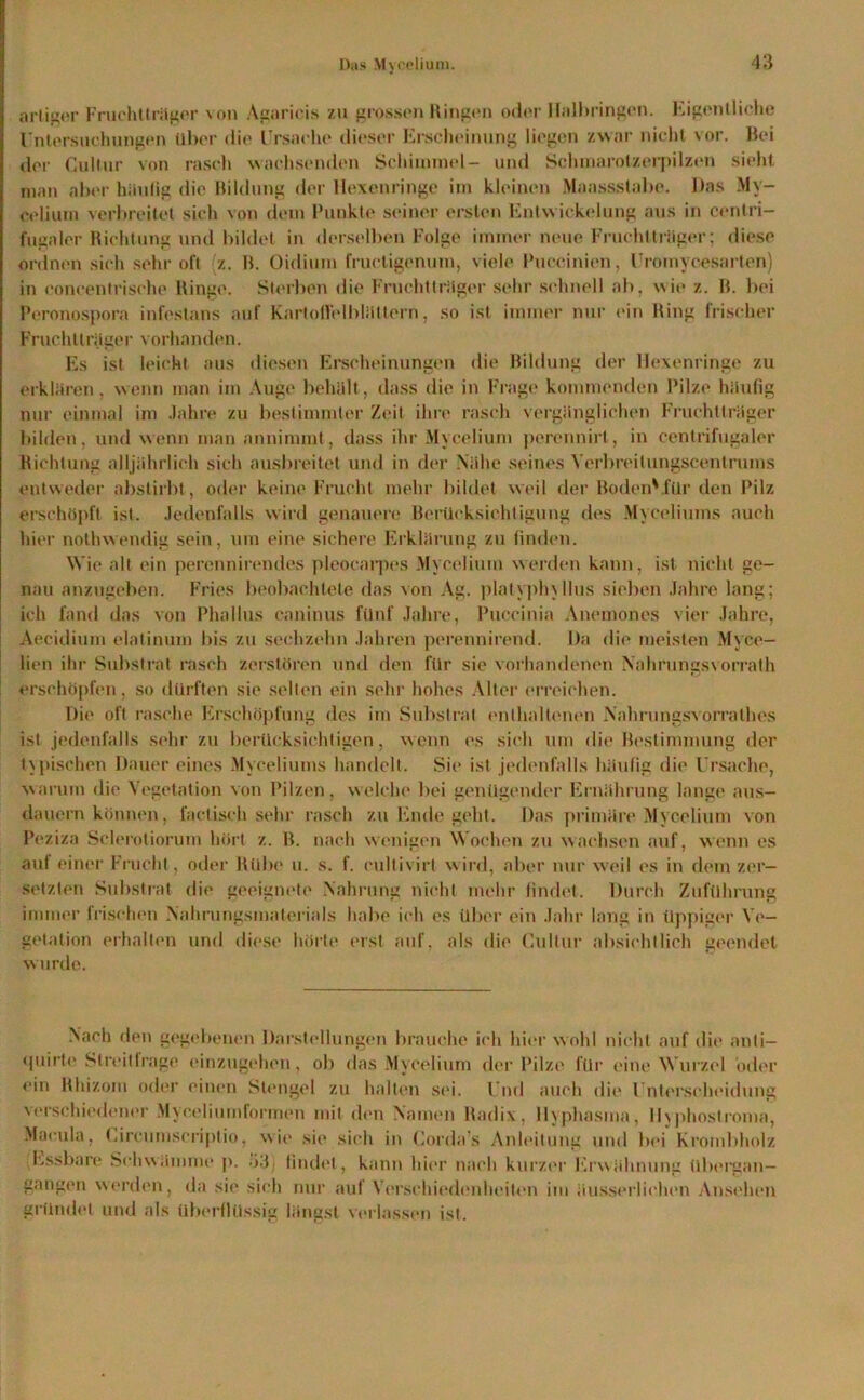 artiger Fruchttrüger von Agarieis zu grossen Hingen oder Halbringen. Eigentliche Untersuchungen über die Ursache dieser Erscheinung liegen zwar nicht vor. Bei der Cultur von rasch wachsenden Schimmel- und Schmarolzerpilzen sieht man aber häutig die Bildung der Hexenringe im kleinen Maassstabe. Das My- eelium verbreitet sich von dem Punkte seiner ersten Entwickelung aus in cenlri- fugaler Richtung und bildet in derselben Folge immer neue Fruchttrüger; diese ordnen sich sehr oft (z. B. Oidium fructigenum, viele Puccinien, Uromycesarten) in coneentrisehe Hinge. Sterben die Fruchttrüger sehr schnell ab. wie z. B. bei Peronospora infeslans auf KartolFelblüttern, so ist immer nur ein Ring frischer Fruchttrüger vorhanden. Es ist leicht aus diesen Erscheinungen die Bildung der llexenringe zu erklären, wenn man im Auge behält, dass die in Frage kommenden Pilze häufig nur einmal im Jahre zu bestimmter Zeit ihre rasch vergänglichen Fruchttrüger bilden, und wenn man annimmt, dass ihr Myceliuni perennirt, in centrifugaler Richtung alljährlich sich ausbreitet und in der Nähe seines Verbreit ungscentrums entweder abstirbt, oder keine Frucht mehr bildet weil der Boden'für den Pilz erschöpft ist. Jedenfalls wird genauere Berücksichtigung des Myceliuins auch hier noth wendig sein, um eine sichere Erklärung zu finden. Wie alt ein perennirendes pleocarpes Myceliuni werden kann, ist nicht ge- nau anzugeben. Fries beobachtete das von Ag. plat\ph\Iltis sieben Jahre lang; ich fand das von Phallus caninus fünf Jahre, Puccinia Anemones vier Jahre, Aecidium elatinum bis zu sechzehn Jahren perennirend. Da die meisten Myce- lien ihr Substrat rasch zerstören und den für sie vorhandenen Nahrungsvorrath erschöpfen, so dürften sie selten ein sehr hohes Alter erreichen. Die oft rasche Erschöpfung des im Substrat enthaltenen Nahrungsvorrathes ist jedenfalls sehr zu berücksichtigen, wenn es sich um die Bestimmung der typischen Dauer eines Myeeliums handelt. Sie ist jedenfalls häufig die Ursache, warum die Vegetation von Pilzen, welche bei genügender Ernährung lange aus- dauern können, faetisch sehr rasch zu Ende geht. Das primäre Myceliuni von Peziza Sclerotiorum hört z. B. nach wenigen Wochen zu wachsen auf, wenn es auf einer Frucht, oder Hübe u. s. f. cullivirt wird, aber nur weil es in dem zer- setzten Substrat die geeignete Nahrung nicht mehr findet. Durch Zuführung immer frischen Nahrungsmaterials habe ich es über ein Jahr lang in üppiger Ve- getation erhalten und diese hörte erst auf, als die Cultur absichtlich geendet wurde. Nach den gegebenen Darstellungen brauche ich hier wohl nicht auf die anli- «piirte StreitIrage einzugehen, ob das Myceliuni der Pilze für eine Wurzel oder ein Rhizom oder einen Stengel zu halten sei. Und auch die Unterscheidung verschiedener Myceliumforrnen mit den Namen Radix, llyphasma, lhphostroma, Macula, Circumscriptio, wie sie sich in Corda’s Anleitung und bei Krombholz Essbare Schwämme p. 33) findet, kann hier nach kurzer Erwähnung übei'gan— gangen werden, da sie sich nur auf Verschiedenheiten im äusserlichen Ansehen gründet und als überflüssig längst verlassen ist.