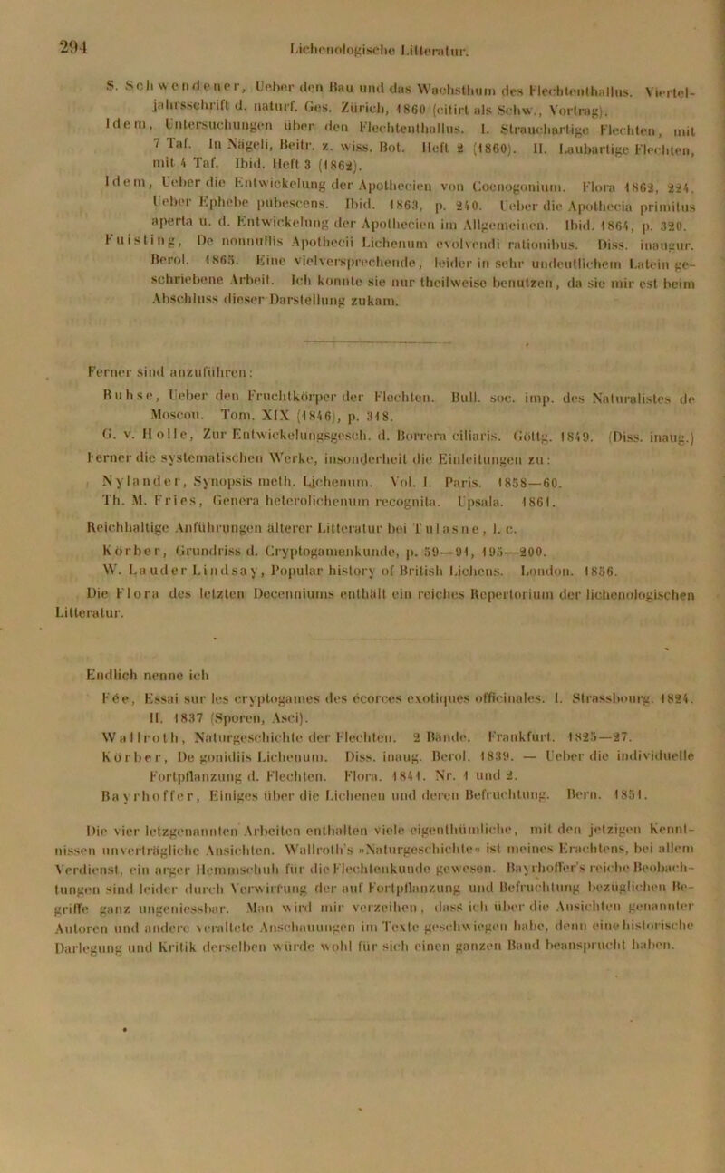 .S. Scli wendener, Ueber den Hau und das Wachsthum des Flecbtenthallus. Viertel- jahrsschrift d. naturf. Ges. Züricli, 1860 (cilirt als Schw., Vortrag), Idem, Untersuchungen über den Flechteulhullus. I. Strauchartige Flechten, mit 7 Tal. In N’ägeli, Beitr. z. wiss. Bot. lieft 2 (1860). II. Laubartige Flechten, mit 4 Taf. Ibid. Heft 3 (-186a). Idem, Ueber die hnlwickelung der Apotheeien von Coenogonium. Flora 1862, 221. Leber Ephebe pubescens. Ibid. 1863, p. 240. Ueber die Apolhecia primilus aperta 11. d. Entwickelung der Apotbecien im Allgemeinen. Ibid. 1864, p. 320. Fuisling, De nonnullis Apotbecii Lichenum evolsendi rationibus. Hiss, inaugur. Berol. 1863. Eine vielversprechende, leider in sehr undeutlichem Latein ge- schriebene Arbeit. Ich konnte sie nur theilweise benutzen, da sie mir est beim Abschluss dieser Darstellung zukam. Ferner sind anzuführen: Buhse, Ueber den Fruchtkörper der Flechten. Bull. soc. imp. des Xaturalistes de Moscou. Tom. XIX (184 6), p. 318. G. v. Holle, Zur Entwickelungsgesch. d. Borrera ciliaris. Götlg. 1849. (Diss. inatig.) Ferner die systematischen Werke, insonderheit die Einleitungen zu: Ny lande r, Synopsis meth. Uchenum. Vol. 1. Paris. 1858—60. Th. M. Fries, Genera hetcrolichenum recognita. Upsala. 1861. Reichhaltige Anführungen älterer Litteratur bei Tulasne, 1. c. Korber, Grundriss d. Gryptogamenkunde, [>. 59—91, 195—200. W. Lauder Lindsay, Populär history of British Lichens. London. 1856. Die Flora des letzten Doqenniums enthält ein reiches Repertorium der iichenoiogischen Litteratur. Endlich nenne ich F<Se, Essai sur les cryptogames des ecorces exotiques officinales. I. Strassbourg. 1824. 11. 1837 (Sporen, Asci). Wallroth, Naturgeschichle der Flechten. 2 Bände. Frankfurt. 1825—27. Korber, De gonidiis Lichenum. Diss. inoug. Berol. 1839. — Ueber die individuelle Fortpflanzung d. Flechten. Flora. 1841. Nr. 1 und 2. Ba y rhoffer, Einiges über die Eichenen und deren Befruchtung. Bern. 1851. Die vier letzgenannlen Arbeiten enthalten viele oigenthtimliche, mit den jetzigen Kennt- nissen unverträgliche Ansichten. Wallroth s »Naturgeschichle« ist meines Erachtens, bei allein Verdienst, ein arger Hemmschuh lür die Flechtenkunde gewesen. Bayrhoflers reiche Beobach- tungen sind leider durch Verwirrung der auf Fortpflanzung und Befruchtung bezüglichen Be- griffe ganz ungeidessbar. Man wird mir verzeihen, dass ich über die Ansichten genannter Autoren und andere veraltete Anschauungen im Texte geschwiegen habe, denn eine historische Darlegung und Kritik derselben wurde wohl für sich einen ganzen Band beansprucht haben.