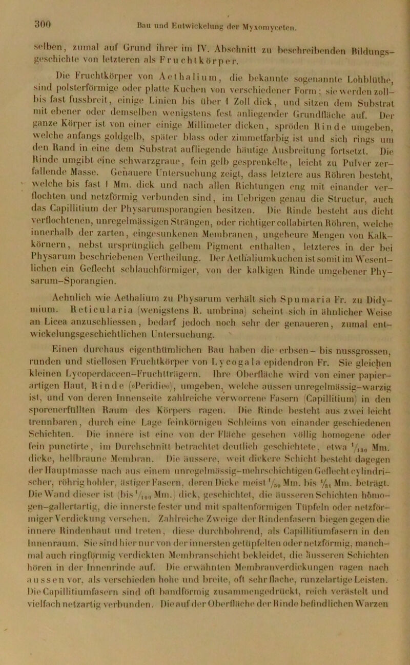 selben, zumal auf Grund ihrer im IV. Abschnitt zu beschreibenden Bildungs- geschichte von letzteren als Fruchtkörper. Die Fruchlkörper von Art ha li um, die bekannte sogenannte LohblUlhe, sind polstei fönnige oder platte Kuchen von verschiedener Form 5 sie worden zoll— bis fast fussbreit, einige Linien bis über I Zoll dick, und sitzen dem Substrat mit ebener oder demselben wenigstens fest anliegender Grundfläche auf. Der ganze Körper ist von einer einige .Millimeter dicken, spröden Binde umgeben, welche anfangs goldgelb, später blass oder zimmetfarbig ist und sich rings um den Rand in eine dem Substrat aufliegende häutige Ausbreitung fortsetzt. Die Rinde umgibt eine schwarzgraue, fein gelb gesprenkelte, leicht zu Pulver zer- fallende Masse. Genauere Untersuchung zeigt, dass letztere aus Röhren besteht, welche bis fast I Mm. dick und nach allen Richtungen eng mit einander ver- flochten und netzförmig verbunden sind, im Uebrigen genau die Slructur, auch das Capillitium der Physarumsporangien besitzen. Die Rinde besteht aus dicht verflochtenen, unregelmässigen Strängen, oder richtiger collabirlen Röhren, welche innerhalb der zarten, eingesunkenen Membranen, ungeheure Mengen von Kalk- körnern, nebst ursprünglich gelbem Pigment enthalten, letzteres in der bei Physarum beschriebenen Yertheilung. Der Aetlialiumkuchen ist somit im Wesent- lichen ein Geflecht schlauchförmiger, von der kalkigen Rinde umgebener Phy- sarum-Sporangien. Aehnlich wie Aethalium zu Physarum verhält sich Spumaria Fr. zu Didv- mium. Reticularia (wenigstens lt. umbrina) scheint sich in ähnlicher Weise an Licea anzuschliessen, bedarf jedoch noch sehr der genaueren, zumal ent— wickelungsgeschichtlichen Untersuchung. Einen durchaus eigenthürulichen Bau haben die erbsen-bis nussgrossen, runden und stiellosen Fruchtkörper von Lycogala epidendron Fr. Sie gleichen kleinen Lycoperdaceen-Fruchlträgern. Ihre Oberfläche wird von einer papier- artigen Haut, Rinde (»Peridie«;, umgeben, welche aussen unregelmässig-warzig ist, und von deren Innenseite zahlreiche verworren«' Fasern Capillitium) in den sporenerfüllten Raum des Körpers ragen. Die Rinde besteht aus zwei leicht trennbaren, durch eine Lage feinkörnigen Schleims von einander geschiedenen Schichten. Die innere ist eine von der Fläche gesehen völlig homogene oder fein punetirte, im Durchschnitt betrachtet deutlich geschichtete, etwa V,30 Mm. dicke, hellbraune Membran. Die äussere, weit dickere Schicht besteht dagegen der Hauptmasse nach aus einem unregelmässig-mehrschichtigen Geflecht cylindri- scher, rührig hohler, ästiger Fasern, deren Dicke meist '/so Min. bis %, Mm. beträgt. Die Wand dieser ist (bis '/,en Mm.) dick, geschichtet, die äusseren Schichten hömo- gen—gallertartig, die innerste fester und mit spaltenförmigen Tttpfeln oder netzför- miger Verdickung versehen. Zahlreiche Zweige der Rindenfasern biegen gegen die innere Rindenhaut und treten, diese durchbohrend, als Capillitiumfasern in den Innenraum. Sie sind hier nur von der innersten getüpfelten oder netzförmig, manch- mal auch ringförmig verdickten Membranschicht bekleidet, die ausseren Schichten hören in der Innenrinde auf. Die erwähnten Membranverdickungen ragen nach aussen vor, als verschieden hohe und breite, oft sehr flache, runzelartige Leisten. Die Capillitiumfasern sind oft bandförmig zusammengedrückt, reich verästelt und vielfach netzartig verbunden. Die auf der Oberfläch«' der Rinde befindlichen Warzen