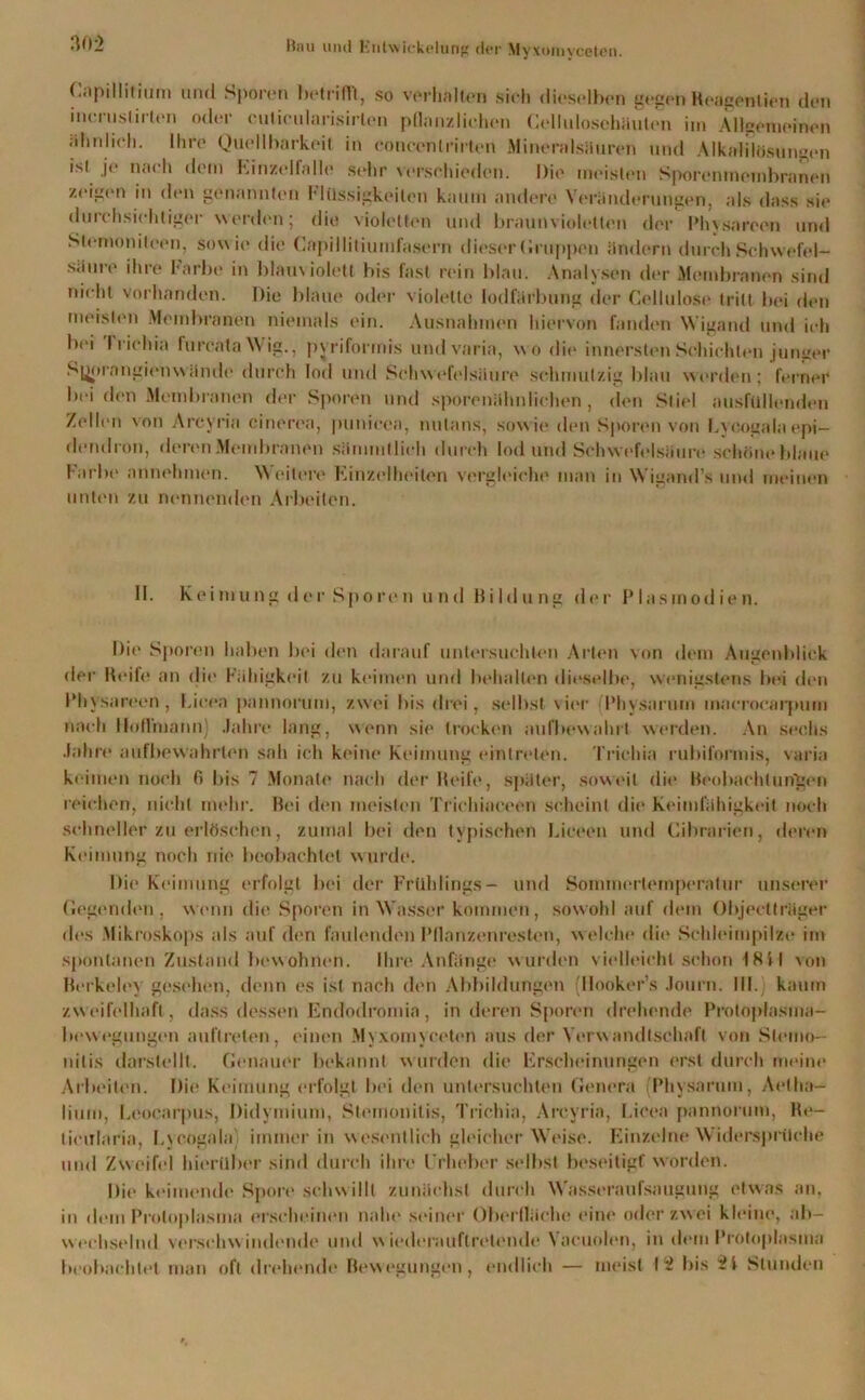 Gapillitium und Sporen betrifft, so verholten sich dieselben gegen Reägentien den incruslirlen oder cuticularisirten pflanzlichen Cellulosehäulen im Allgemeinen ähnlich. Ihre Quellbarkeit in concenlrirton Mineralsäuren und Alkalflösungen isl je nach dem Rinzelfalle sehr verschieden. Die meisten Sporen menibranen zeigen in den genannten Flüssigkeiten kaum andere Veränderungen, als dass sie durchsichtiger werden; die violetten und braun violetten der Phvsareen und Sternonileen, sow i(> die Capillitiumfasern dieser («nippen ändern durch Schwefel- säure ihre Farbe in blauviolett bis fast rein blau. Analysen der Membranen sind nicht vorhanden. Die blaue oder violette Iodfärbung der Cellulose tritt bei den meisten Membranen niemals ein. Ausnahmen hiervon fanden Wigand und ich bei I richia lurcataWig., pyriformis und varia, wo die innersten Schichten junger Syprangienwände durch lod und Schwefelsäure schmutzig blau werden; ferner bei den Membranen der Sporen und sporenähnlichen, den Stiel ausfüllenden Zollen von Arcyria cinerea, punieea, nulans, sowie den Sporen von Eycogalaepi- dendron, deren Membranen sämmtlich durch lod uhd Schwefelsäure schöne blaue Farluv annehmen. Weitere Einzelheiten vergleiche man in Wigand’s und meinen unten zu nennenden Arbeiten. 11. Keimung der Sporen und Bildung der Plasmodien. Die Sporen haben bei den darauf untersuchten Arten von dem Augenblick der Reife an die Fähigkeit zu keimen und behalten dieselbe, wenigstens bei den Phvsareen, l.icea pannorum, zwei bis drei, selbst vier Physarum macrocarpum nach lloflhiann) Jahre lang, wenn sie trocken aufbewahrt werden. An sechs Jahre aufbewahrten sah ich keine Keimung eintreten. Trichia rubiformis, varia keimen noch fi bis 7 Monate nach der Reife, später, soweit die Beobachtungen reichen, nicht mehr. Bei den meisten Trichiaceen scheint die Keimfähigkeit noch schneller zu erlöschen, zumal bei den typischen Liceen und Cibrarien, deren Keimung noch nie beobachtet wurde. Die Keimung erfolgt bei der Frühlings- und Sominertemperatur unserer (legenden, wenn die Sporen in Wasser kommen, sowohl auf dem Objectträger des Mikroskops als auf den faulenden Pllanzenresten, welche die Schleimpilze im spontanen Zustand bewohnen. Ihre Anfänge wurden vielleicht schon 18il von Berkeley gesehen, denn es ist nach den Abbildungen (Ilooker’s Journ. III. kaum zweifelhaft, dass dessen Endodromia , in deren Sporen drehende Protoplasma- bewegungen auftrelen, einen Myxoinycetcn aus der Verwandtschaft von Stemo- nilis darstellt. Genauer bekannt wurden die Erscheinungen erst durch meine Arbeiten. Die Keimung erfolgt bei den untersuchten Genera (Physarum, Aetha- liiini, beoearpus, Didymium, Stemonitis, Trichia, Arcyria, l.icea pannorum, Re- ticitlaria, I.\ cogala immer in wesentlich gleicher Weise. Einzelne Widersprüche und Zweifel hierüber sind durch ihre Erheber selbst beseitigt worden. Die keimende Spore schwillt zunächst durch Wasseraufsaugung etwas an, in dem Protoplasma erscheinen nahe seiner Oberfläche eine oder zwei kleine, ab- wechselnd verschw indende und w iederauftrelende Vaeuolen, in dem Protoplasma beobachtet man oft drehende Bewegungen, endlich — meist 1^ bis Stunden