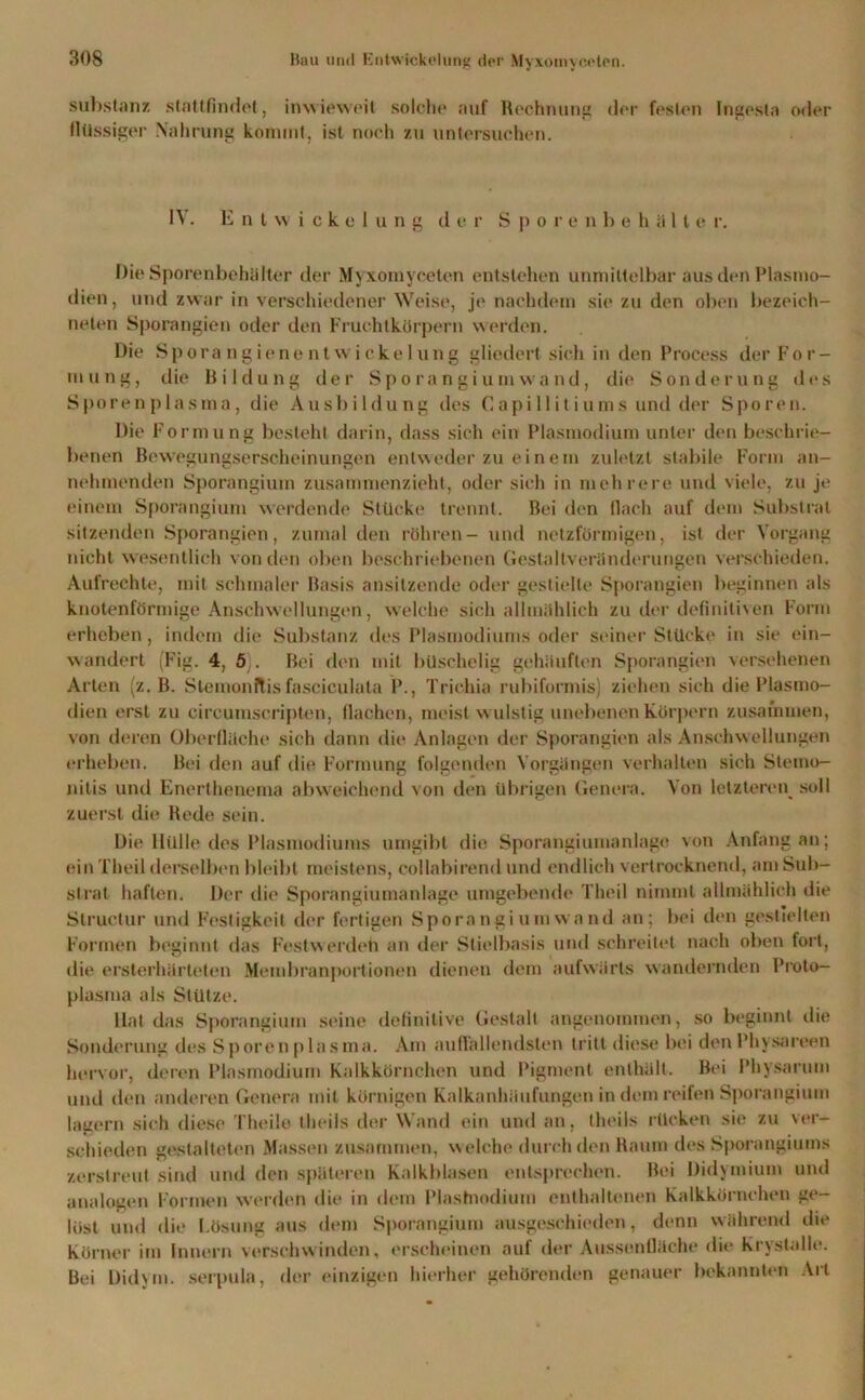 Substanz stattfindet, inwieweit solche auf Rechnung der festen Ingesta oder flüssiger Nahrung kommt, ist noch zu untersuchen. IV. Entwickelung der S j> o r e n behält e r. Die Sporenbehälter der Myxoinyceten entstehen unmittelbar aus den Plasmo- dien, und zwar in verschiedener Weise, je nachdem sie zu den oben bezeich- neten Sporangien oder den Fruchtkörpern werden. Die SporangienentWickelung gliedert sich in den Process der For- mung, die Bildung der Sporangiumwand, die Sonderung des Sporenplasma, die Ausbildung des Capillitiums und der Sporen. Die Formung besteht darin, dass sich ein Plasmodium unter den beschrie- benen Bewegungserscheinungen entweder zu einem zuletzt stabile Form an- nehmenden Sporangium zusammenzieht, oder sich in mehrere und viele, zu je einem Sporangium werdende Stücke trennt. Bei den flach auf dem Substrat sitzenden Sporangien, zumal den röhren- und netzförmigen, ist der Vorgang nicht wesentlich von den oben beschriebenen Gestaltveränderungen verschieden. Aufrechte, mit schmaler Basis ansitzende oder gestielte Sporangien beginnen als knotenförmige Anschwellungen, welche sich allmählich zu der definitiven Form erheben, indem die Substanz des Plasmodiums oder seiner Stücke in sie ein- wandert (Fig. 4, 5). Bei den mit büschelig gehäuften Sporangien versehenen Arten (z. B. Slcmonftis fasciculata P., Trichia rubiformis) ziehen sich die Plasmo- dien erst zu circumscripten, flachen, meist wulstig unebenen Körpern zusammen, von deren Oberfläche sich dann die Anlagen der Sporangien als Anschwellungen erheben. Bei den auf die Formung folgenden Vorgängen verhalten sich Stemo- nitis und Enerthenema abweichend von den übrigen Genera. Von letzteren soll zuerst die Rede sein. Die Hülle des Plasmodiums umgibt die Sporangiumanlage von Anfang an; (‘in Theil derselben bleibt meistens, collabirend und endlich vertrocknend, am Sub- strat haften. Der die Sporangiumanlage umgebende Theil nimmt allmählich die Structur und Festigkeit der fertigen Sporangi um wand an; bei den gestielten Formen beginnt das Festwerden an der Stielbasis und schreitet nach oben fort, die ersterhärteten Membranportionen dienen dem aufwärts wandernden Proto- plasma als Stütze. Hat das Sporangium seine definitive Gestalt angenommen, so beginnt die Sonderung des Sporenplasma. Am auffallendsten tritt diese bei denl’hysareen hervor, deren Plasmodium Kalkkörnchen und Pigment enthält. Bei Physarum und den anderen Genera mit körnigen Kalkanhäufungen in dem reifen Sporangium lauern sich diese Theilo theils der Wand ein und an, theils rücken sie zu ver- schieden gestalteten Massen zusammen, welche durch den Raum des Sporangiuins zerstreut sind und den späteren Kalkblasen entsprechen. Bei Didymium und analogen Formen werden die in dem Plastnodium enthaltenen Kalkkörnchen ge- lüst und die Lösung aus dem Sporangium ausgeschieden, denn während die Körner im Innern verschwunden, erscheinen aut der Aussentläche die Krystalie. Bei Didym. serpula, der einzigen hierher gehörenden genauer bekannten Art