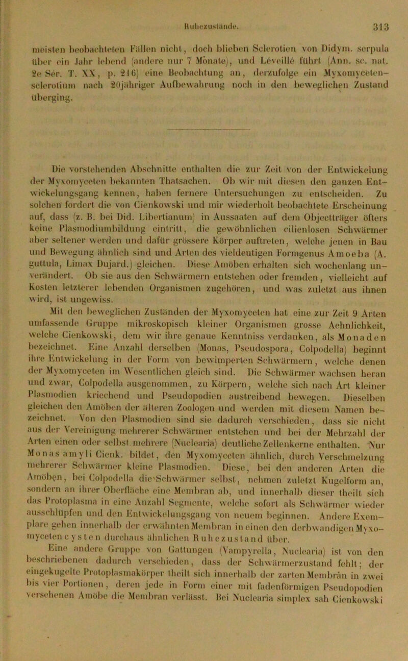 meisten beobachteten Fällen nicht, doch blieben Sclerotien von Didym. serpula über ein .lahr lebend (andere nur 7 Monate), und Leveille führt (Ann. sc. nat. Se Ser. T. XX, p. 516) eine Beobachtung an, derzufolge ein Myxomyceten- sclerolium nach SOjähriger Aufbewahrung noch in den beweglichen Zustand überging. Die vorstehenden Abschnitte enthalten die zur Zeit von der Entwickelung der Myxomyceton bekannten Thalsachen. Ob wir mit diesen den ganzen Ent- wickelungsgang kennen, haben fernere Untersuchungen zu entscheiden. Zu solchen fordert die von Cienkowski und mir wiederholt beobachtete Erscheinung auf, dass (z. B. bei Did. Libertianum) in Aussaaten auf dein Objectträger öfters keine Plasmodiumbildung einlritt, die gewöhnlichen cilienlosen Schwärmer aber seltener werden und dafür grössere Körper auftreten, welche jenen in Bau und Bewegung ähnlich sind und Arten des vieldeutigen Formgenus Amoeba (A. gultula, Limax Dujard.) gleichen. Diese Amöben erhalten sich wochenlang un- verändert. Ob sie aus den Schwärmern entstehen oder fremden , vielleicht auf Kosten letzterer lebenden Organismen zugehören, und was zuletzt aus ihnen w ird, ist ungewiss. Mit den beweglichen Zuständen der Myxomyceten hat eine zur Zeit 9 Arten umfassende Gruppe mikroskopisch kleiner Organismen grosse Aehnlichkeit, welche Cienkowski, dem wir ihre genaue Kenntniss verdanken, als Monaden bezeichnet. Eine Anzahl derselben (Monas, Pseudospora, Colpodella) beginnt ihre Entwickelung in der Form von bewimperten Schwärmern, welche denen der Myxomyceten im Wesentlichen gleich sind. Die Schwärmer wachsen heran und zwar, Colpodella ausgenommen, zu Körpern, welche sich nach Art kleiner Plasmodien kriechend und Pseudopodien austreibend bewegen. Dieselben gleichen den Amöben der älteren Zoologen und werden mit diesem Namen be- zeichnet. Von den Plasmodien sind sie dadurch verschieden, dass sie nicht aus der Vereinigung mehrerer Schwärmer entstehen und bei der Mehrzahl der Arten einen oder selbst mehrere (Nuclearia) deutliche Zellenkerne enthalten. Nur Monas amvli Cienk. bildet, den Myxomyceten ähnlich, durch Verschmelzung mehrerer Schwärmer kleine Plasmodien. Diese, bei den anderen Arten die Amöbgn, bei Colpodella die'Schw ärmer selbst, nehmen zuletzt Kugelform an, sondern an ihrer Oberfläche eine Membran ab, und innerhalb dieser theilt sich das Protoplasma in eine Anzahl Segmente, welche sofort als Schwärmer wieder ausschlüpfen und den Enlw ickelungsgang von neuem beginnen. Andere Exem- plme gehen innerhalb der erwähnten Membran in einen chm derbwandigenMyxo— myceten c y s l e n durchaus ähnlichen Ruhezustand über. Eine andere Gruppe von Gattungen (Vampyrelia, Nuclearia) ist von den beschriebenen dadurch verschieden, dass der Schvvärmerzustand fehlt; der eingekugelte Protoplasmakörper theilt sich innerhalb der zarten Membran in zw ei bis vier Portionen, deren jede in Form einer mit fadenförmigen Pseudopodien versehenen Amöbe die Membran verlässt. Bei Nuclearia simplex sah Cienkowski