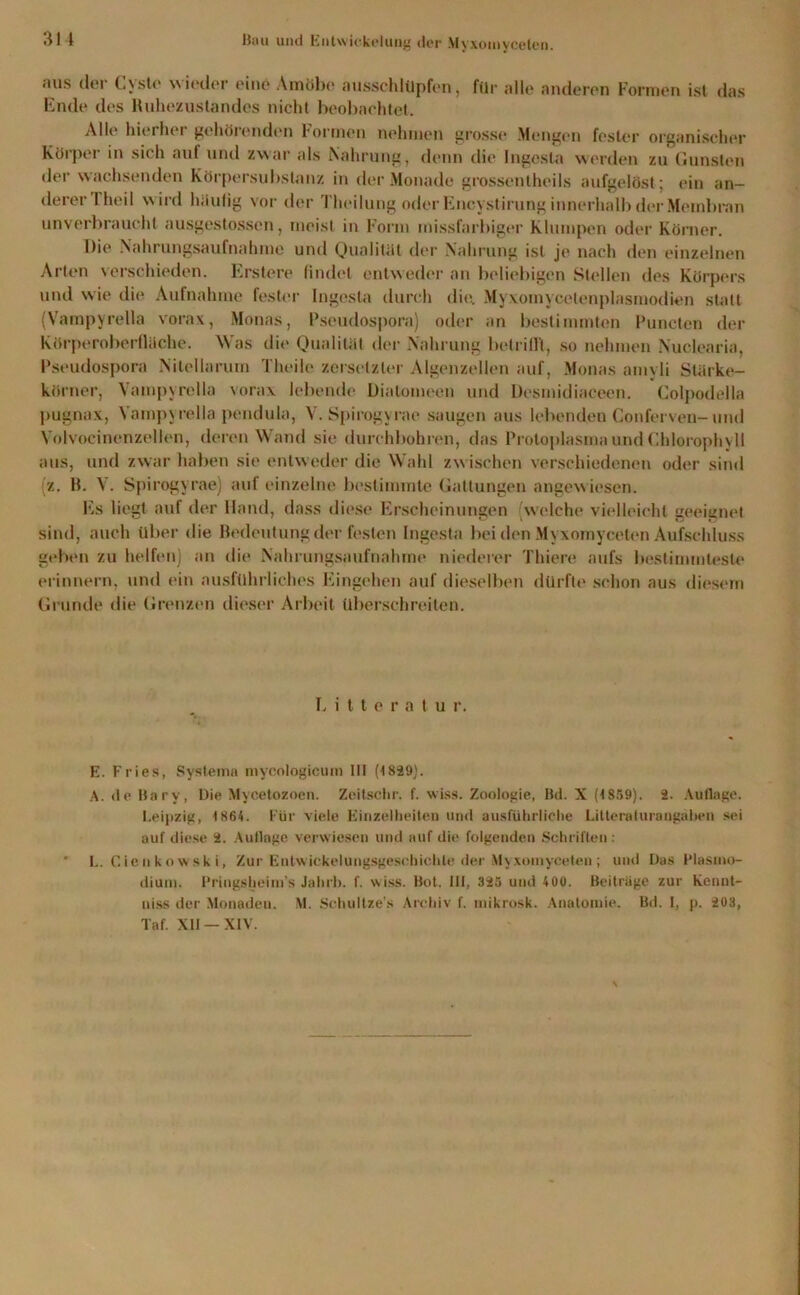 aus der Cyste wieder eine Amöbe ausschlüpfen, für alle anderen Formen ist das Ende des Ruhezustandes nicht beobachtet. Alle hierbei gehöl onden Formen nehmen grösst* Mengen fester organischer Körper in sich auf und zwar als Nahrung, denn die Ingcsta werden zu Gunsten der wachsenden Körpersubstanz in der Monade grossentheils aufgelöst; ein an- derer 1 heil wird häufig vor der Theilung oder Encystirung innerhalb der Membran unverbraucht ausgestossen, meist in Form missfarbiger Klumpen oder Körner. Die Nahrungsaufnahme und Qualität der Nahrung ist je nach den einzelnen Arten verschieden. Ersten* findet entweder an beliebigen Stellen des Körpers und wie die Aufnahme fester Ingosla durch die; Myxomycelenplasmodien statt (Vampyrella vorax, Monas, Pseudospora) oder an bestimmten Puncten der Körperoberfläche. Was die Qualität der Nahrung betrifft, so nehmen Nuclearia, Pseudospora Nitellarum Theilc zersetzter Algenzellen auf, Monas amyli Slärke- körner, Vampyrella vorax lebende Diatomeen und Desmidiaeeen. Colpodella pugnax, Vampyrella pendula, V. Spirogyrae saugen aus lebenden Conferven-und Volvocinenzellen, deren Wand sie durchbohren, das Protoplasma und Chlorophyll aus, und zwar haben sie entweder die Wahl zwischen verschiedenen oder sind (z. B. V. Spirogyrae) auf einzelne bestimmte Gattungen angewiesen. Es liegt auf der Hand, dass diese Erscheinungen (welche vielleicht geeignet sind, auch über die Bedeutung der festen Ingcsta bei den Myxomycelen Aufschluss geben zu helfen) an die Nahrungsaufnahme niederer Thiere aufs bestimmteste erinnern, und ein ausführliches Eingehen auf dieselben dürfte schon aus diesem Grunde die Grenzen dieser Arbeit überschreiten. Litteratur. E. Fries, System« mycologicum III (1829). A. de Bary, Die Mycetozoen. Zeitschr. f. wiss. Zoologie, Bd. X (1859). 2. Auflage. Leipzig, 1864. Für viele Einzelheiten und ausführliche Litternlurangaben sei auf diese 2. Auflage verwiesen und auf die folgenden Schriften: L. Cie n ko wsk i, Zur Entwickelungsgeschichte der Myxoinyceten; und Das Wasino- dium. Pringsheinfs Jahrb. f. wiss. Bot. III, 325 und 400. Beiträge zur kennt- uiss der Monaden. M. Schultze’s Archiv f. mikrosk. Anatomie. Bd. I, p. 203, Taf. XII —XIV.