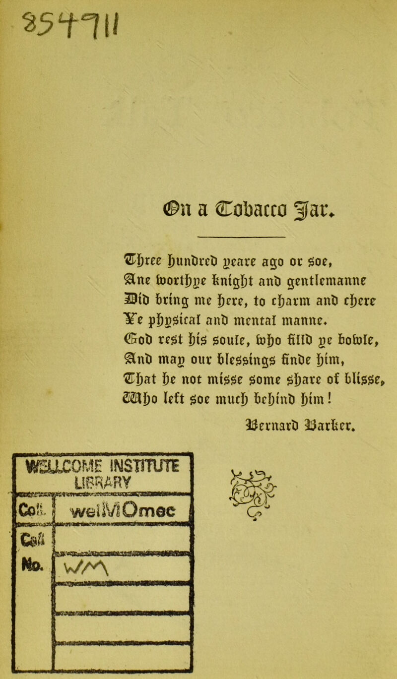 35‘HII a Cobacco 3iar. QHjxee buntireti peare ago or Soe, Sine foortbpe bntgbt anti gentlemanne 30tti bring me jjere, to ctjarm anti ebcre life pljnStcal anti mental manne* Coti rest f}t<s soule, to^o ftllti pc bofole, Slnti mag our blessings fintie J)tm, ®jjat be not mtsse some sba*e of bltsse, left Soe much befjinb bim! Bernart) Barber. WELLCOME INSTITUTE LIBRARY Coll weiSVlOnriec CeS No. B»^«tTMTOni»«wj3^TTi>>fMaan w7A