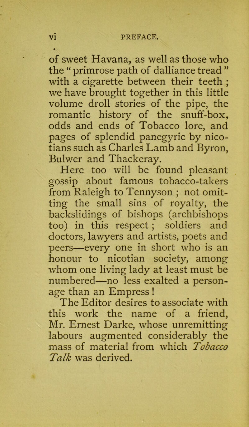 of sweet Havana, as well as those who the “ primrose path of dalliance tread ” with a cigarette between their teeth ; we have brought together in this little volume droll stories of the pipe, the romantic history of the snuff-box, odds and ends of Tobacco lore, and pages of splendid panegyric by nico- tians such as Charles Lamb and Byron, Bulwer and Thackeray. Here too will be found pleasant gossip about famous tobacco-takers from Raleigh to Tennyson ; not omit- ting the small sins of royalty, the backslidings of bishops (archbishops too) in this respect ; soldiers and doctors, lawyers and artists, poets and peers—every one in short who is an honour to nicotian society, among whom one living lady at least must be numbered—no less exalted a person- age than an Empress! The Editor desires to associate with this work the name of a friend, Mr. Ernest Darke, whose unremitting labours augmented considerably the mass of material from which Tobacco Talk was derived.