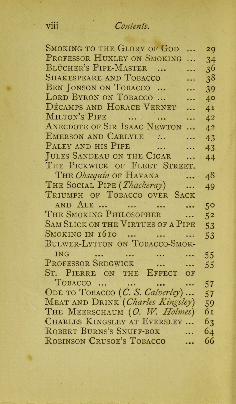 Smoking to the Glory of God ... 29 Professor Huxley on Smoking ... 34 Blucher’s Pipe-Master ... ... 36 Shakespeare and Tobacco ... 38 Ben Jonson on Tobacco ... ... 39 Lord Byron on Tobacco ... ... 40 Decamps and Horace Vernet ... 41 Milton’s Pipe ... ... ... 42 Anecdote of Sir Isaac Newton ... 42 Emerson and Carlyle ... 43 Paley and his Pipe ... ... 43 Jules Sandeau on the Cigar ... 44 The Pickwick of Fleet Street. The Obsequio of Havana ... 48 The Social Pipe (Thackeray) ... 49 Triumph of Tobacco over Sack and Ale ... ... ... ... 50 The Smoking Philosopher ... 52 Sam Slick on the Virtues of a Pipe 53 Smoking in 1610 ... ... ... 53 Bulwer-Lytton on Tobacco-Smok- ing ... ... ... ... 55 Professor Sedgwick ... ... 55 St. Pierre on the Effect of T. OBACCO ... ... ... ... 37 Ode to Tobacco (C. S. Calverley)... 57 Meat and Drink (Charles Kingsley) 59 The Meerschaum (O. W. Holmes) 61 Charles Kingsley at Eversley ... 63 Robert Burns’s Snuff-box ... 64 Robinson Crusoe’s Tobacco ... 66