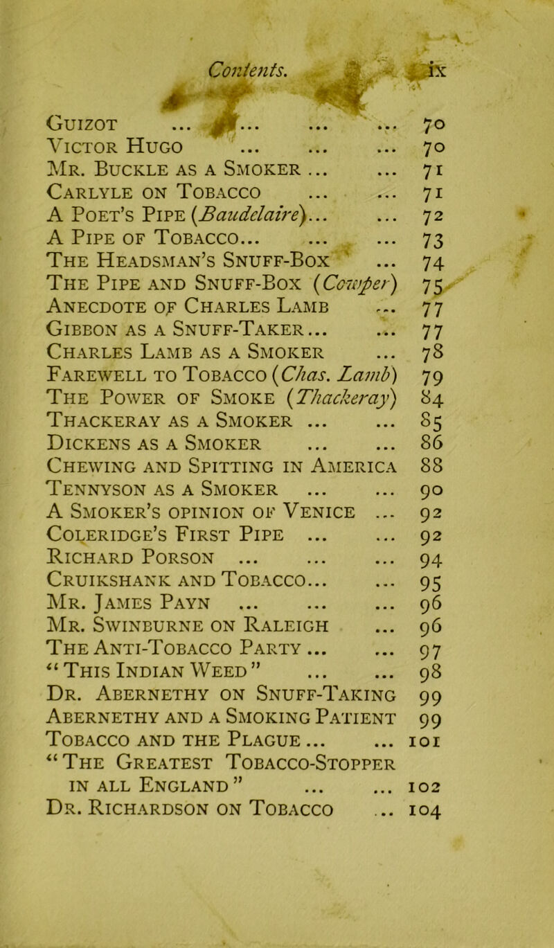 + ■ Guizot ... ^r... Victor Hugo Mr. Buckle as a Smoker Carlyle on Tobacco A Poet’s Pipe (.Baudelaire) A Pipe of Tobacco... The Headsman’s Snuff-Box The Pipe and Snuff-Box (Cowper) Anecdote of Charles Lamb Gibbon as a Snuff-Taker... Charles Lamb as a Smoker Farewell to Tobacco (Chas. Lamb) The Power of Smoke (Thacker a}') Thackeray as a Smoker Dickens as a Smoker Chewing and Spitting in Americ Tennyson as a Smoker A Smoker’s opinion of Venice Coleridge’s First Pipe ... Richard Porson ... Cruikshanic and Tobacco... Mr. James Payn Mr. Swinburne on Raleigh The Anti-Tobacco Party... “ This Indian Weed ” Dr. Abernethy on Snuff-Taking Abernethy and a Smoking Patient Tobacco and the Plague ... “The Greatest Tobacco-Stopper in all England ” Dr. Richardson on Tobacco 70 70 71 71 72 73 74 75' 77 77 73 79 84 85 86 88 90 92 92 94 95 96 96 97 98 99 99 101 102 104