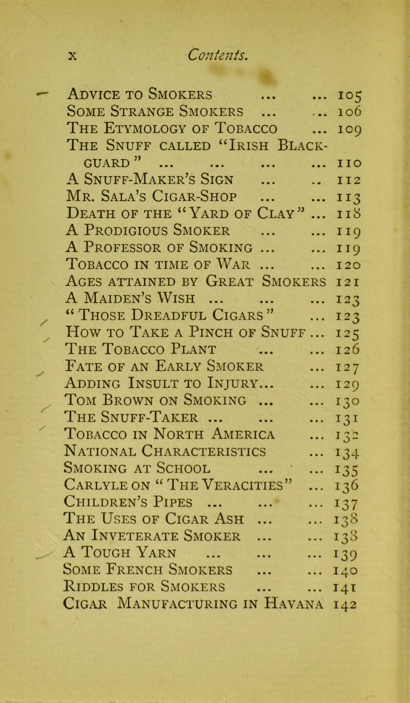 Advice to Smokers Some Strange Smokers ... The Etymology of Tobacco The Snuff called “Irish Black- guard ... ... ... ... A Snuff-Maker’s Sign Mr. Sala’s Cigar-Shop Death of the “Yard of Clay” ... A Prodigious Smoker A Professor of Smoking ... Tobacco in time of War ... Ages attained by Great Smokers A Maiden’s Wish ... “ Those Dreadful Cigars ” How to Take a Pinch of Snuff ... The Tobacco Plant Fate of an Early Smoker Adding Insult to Injury... Tom Brown on Smoking ... The Snuff-Taker ... Tobacco in North America National Characteristics Smoking at School Carlyle on “ The Veracities” ... Children’s Pipes ... The Uses of Cigar Ash ... An Inveterate Smoker ... A Tough Yarn Some French Smokers Riddles for Smokers Cigar Manufacturing in Havana 105 106 109 110 112 113 118 119 119 120 121 123 123 125 126 127 129 13° *3* T ^ r* 1 o~ J34 *35 136 137 138 133 139 140 141 142