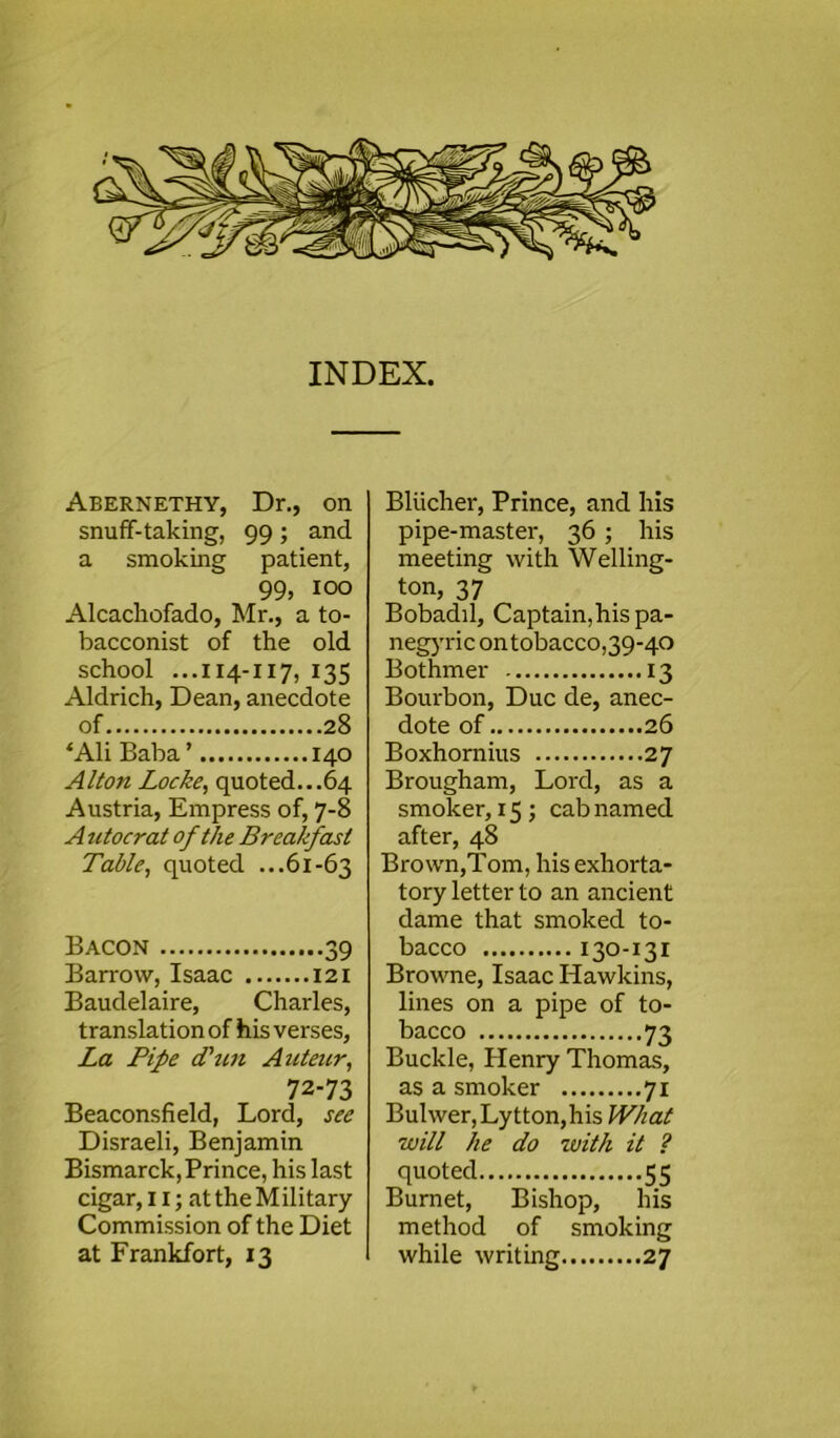 ) Abernethy, Dr., on snuff-taking, 99 ; and a smoking patient, 99, 100 Alcachofado, Mr., a to- bacconist of the old school ...114-117, 135 Aldrich, Dean, anecdote of 28 *Ali Baba ’ 140 Alton Locke, quoted...64 Austria, Empress of, 7-8 A utocrat of the Breakfast Table, quoted ...61-63 Bacon 39 Barrow, Isaac 121 Baudelaire, Charles, translation of his verses, La Pipe Tun Auteur, 72-73 Beaconsfield, Lord, see Disraeli, Benjamin Bismarck, Prince, his last cigar, II; at the Military Commission of the Diet at Frankfort, 13 Blucher, Prince, and his pipe-master, 36 ; his meeting with Welling- ton, 37 Bobadil, Captain, his pa- negyric on tobacco,39-40 Bothmer 13 Bourbon, Due de, anec- dote of 26 Boxhornius 27 Brougham, Lord, as a smoker, 15 ; cab named after, 48 Brown,Tom, his exhorta- tory letter to an ancient dame that smoked to- bacco 130-131 Browne, Isaac Hawkins, lines on a pipe of to- bacco 73 Buckle, Henry Thomas, as a smoker 71 Buhver,Lytton,his What will he do with it ? quoted 55 Burnet, Bishop, his method of smoking while writing 27