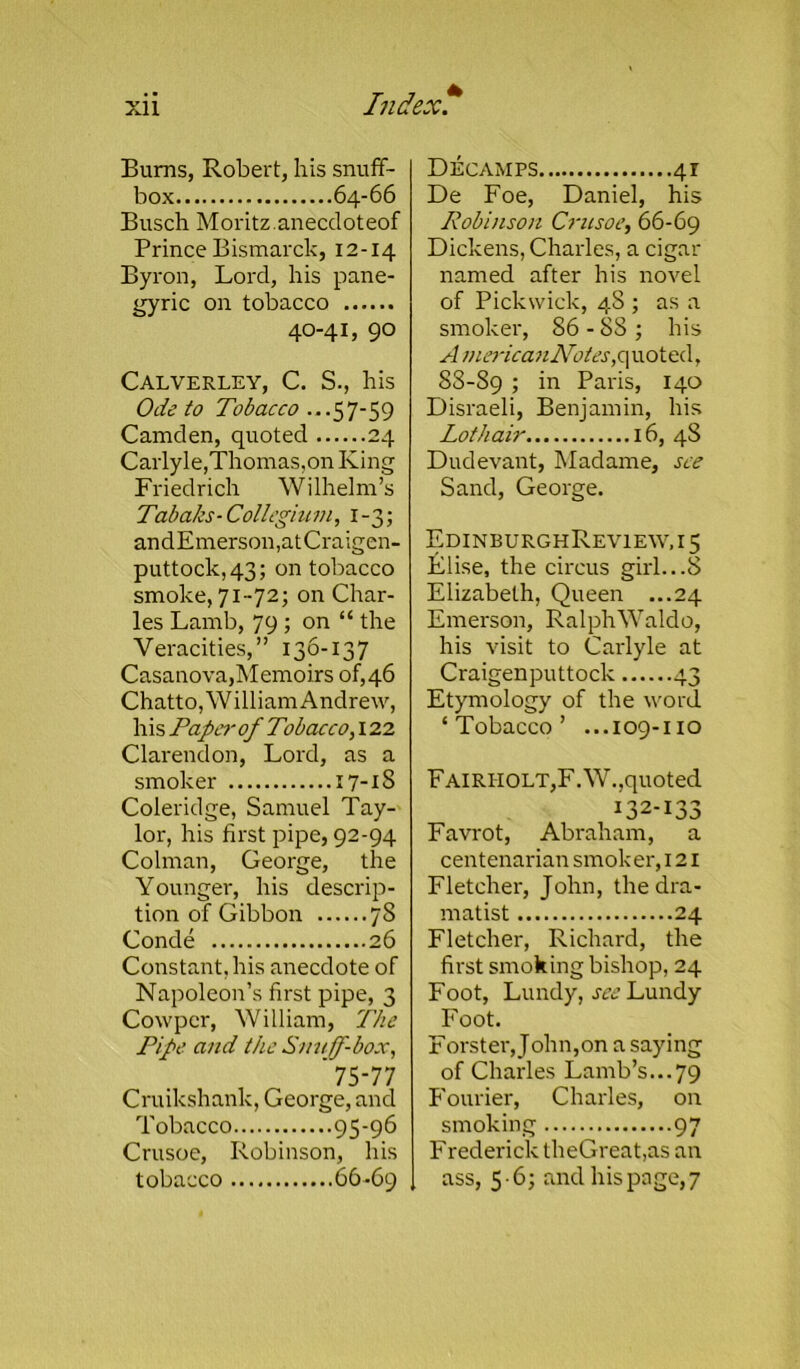 Bums, Robert, his snuff- box 64-66 Busch Moritz.anecdoteof Prince Bismarck, 12-14 Byron, Lord, his pane- gyric on tobacco 40-4 L 90 Calverley, C. S., his Ode to Tobacco ...57-59 Camden, quoted 24 Carlyle,Thomas,on King Friedrich Wilhelm’s Tabaks-Collegium, 1-3; andEmerson,atCraigen- puttock,43; on tobacco smoke, 71-72; on Char- les Lamb, 79 ; on “ the Veracities,” 136-137 Casanova,Memoirs of,46 Chatto, William Andrew, his Paper of Tobacco, 122 Clarendon, Lord, as a smoker 17-18 Coleridge, Samuel Tay- lor, his first pipe, 92-94 Colman, George, the Younger, his descrip- tion of Gibbon 78 Conde 26 Constant, his anecdote of Napoleon’s first pipe, 3 Cowpcr, William, The Pipe and the Snuff-box, '75-77 Cruikshank, George, and Tobacco 95-96 Crusoe, Robinson, his tobacco 66-69 Decamps 41 De Foe, Daniel, his Robinson Crusoe, 66-69 Dickens, Charles, a cigar named after his novel of Pickwick, 48 ; as a smoker, 86 - 88 ; his A m ericanNotes, q uoted, 88-89 > in Paris, 140 Disraeli, Benjamin, his Lothair 16, 48 Dudevant, Madame, see Sand, George. EdinburghReview,i5 Elise, the circus girl...8 Elizabeth, Queen ...24 Emerson, Ralph Waldo, his visit to Carlyle at Craigenputtock 43 Etymology of the word ‘Tobacco’ ...109-110 Fairiiolt,F.W.,quoted 132-133 Favrot, Abraham, a centenarian smoker, 121 Fletcher, John, the dra- matist 24 Fletcher, Richard, the first smoking bishop, 24 Foot, Lundy, see Lundy Foot. Forster, John,on a saying of Charles Lamb’s...79 Fourier, Charles, on smoking 97 Frederick theGreat,as an ass, 5 - 6; and his page, 7