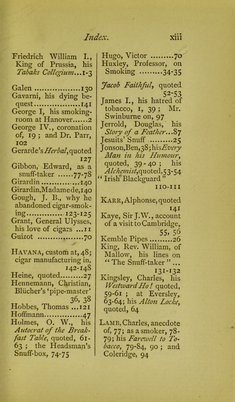 Friedrich William I., King of Prussia, his Tabaks Collegium... I -3 Hugo, Victor 70 Pluxley, Professor, on Smoking 34-35 Galen 130 Gavarni, his dying be- quest 141 George I, his smoking- room at Hanover 2 George IV., coronation of, 19 ; and Dr. Parr, 102 Gerard Cs Herbal, quoted 127 Gibbon, Edward, as a snuff-taker 77-78 Girard in 140 Girardin,Madamede,i40 Gough, J. B., why he abandoned cigar-smok- ing 123-125 Grant, General Ulysses, his love of cigars ...11 Guizot 70 Havana, custom at, 48; cigar manufacturing in, 142-14S Heine, quoted 27 Hennemann, Christian, Bliicher’s ‘pipe-master’ 36, 38 Hobbes, Thomas ...121 Hoffmann 47 Holmes, O. W., his A utocrat of the Break- fast Table, quoted, 61- 63 ; the Headsman’s Snuff-box, 74-75 Jacob Faithful, quoted 52-53 James I., his hatred of tobacco, 1, 39 ; Mr. Swinburne on, 97 Jerrold, Douglas, his Story of a Feather...87 Jesuits’ Snuff 25 Jonson,Ben,38;hisAzw;y Man in his Humour, quoted, 39-40 ; his Alchemist, quoted,53-54 “ Irish Blackguard ” IIO-III Karr, Alphonse, quoted 141 Kaye, Sir J.W., account of a visit to Cambridge, 55, 56 Kemble Pipes 26 King, Rev. William, of Mallow, his lines on “ The Snuff-taker ”... I3I-I32 Kingsley, Charles, his Westward Ho ! quoted, 59-61 ; at Eversley, 63-64; his Alton Locke, quoted, 64 Lamb, Charles, anecdote of, 77; as a smoker, 78- 79; his Farewell to To- bacco, 79-84, 90 ; and Coleridge, 94