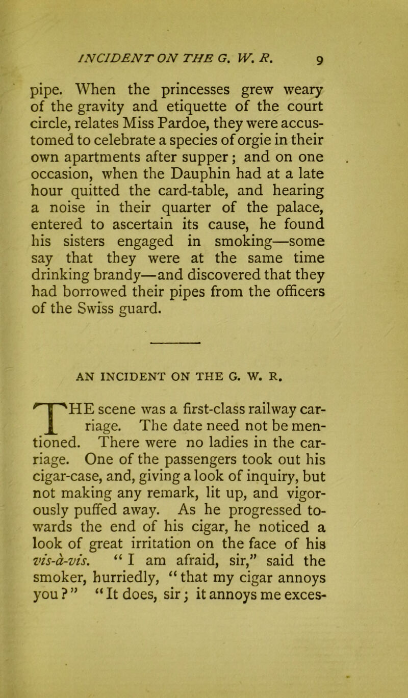 pipe. When the princesses grew weary of the gravity and etiquette of the court circle, relates Miss Pardoe, they were accus- tomed to celebrate a species of orgie in their own apartments after supper; and on one occasion, when the Dauphin had at a late hour quitted the card-table, and hearing a noise in their quarter of the palace, entered to ascertain its cause, he found his sisters engaged in smoking—some say that they were at the same time drinking brandy—and discovered that they had borrowed their pipes from the officers of the Swiss guard. AN INCIDENT ON THE G. W. R. HE scene was a first-class railway car- riage. The date need not be men- tioned. There were no ladies in the car- riage. One of the passengers took out his cigar-case, and, giving a look of inquiry, but not making any remark, lit up, and vigor- ously puffed away. As he progressed to- wards the end of his cigar, he noticed a look of great irritation on the face of his vis-a-vis. “ I am afraid, sir,” said the smoker, hurriedly, “ that my cigar annoys you ? ” “ It does, sir; it annoys me exces-