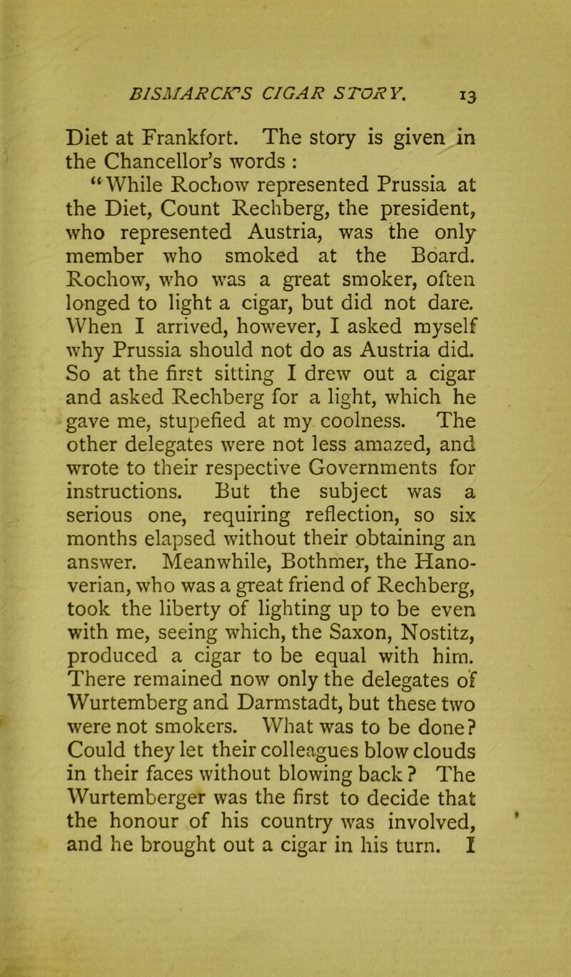 Diet at Frankfort. The story is given in the Chancellor’s words : “While Rochow represented Prussia at the Diet, Count Rechberg, the president, who represented Austria, was the only member who smoked at the Board. Rochow, who was a great smoker, often longed to light a cigar, but did not dare. When I arrived, however, I asked myself why Prussia should not do as Austria did. So at the first sitting I drew out a cigar and asked Rechberg for a light, which he gave me, stupefied at my coolness. The other delegates were not less amazed, and wrote to their respective Governments for instructions. But the subject was a serious one, requiring reflection, so six months elapsed without their obtaining an answer. Meanwhile, Bothmer, the Hano- verian, who was a great friend of Rechberg, took the liberty of lighting up to be even with me, seeing which, the Saxon, Nostitz, produced a cigar to be equal with him. There remained now only the delegates of Wurtemberg and Darmstadt, but these two were not smokers. What was to be done? Could they let their colleagues blow clouds in their faces without blowing back ? The Wurtemberger was the first to decide that the honour of his country was involved, and he brought out a cigar in his turn. I