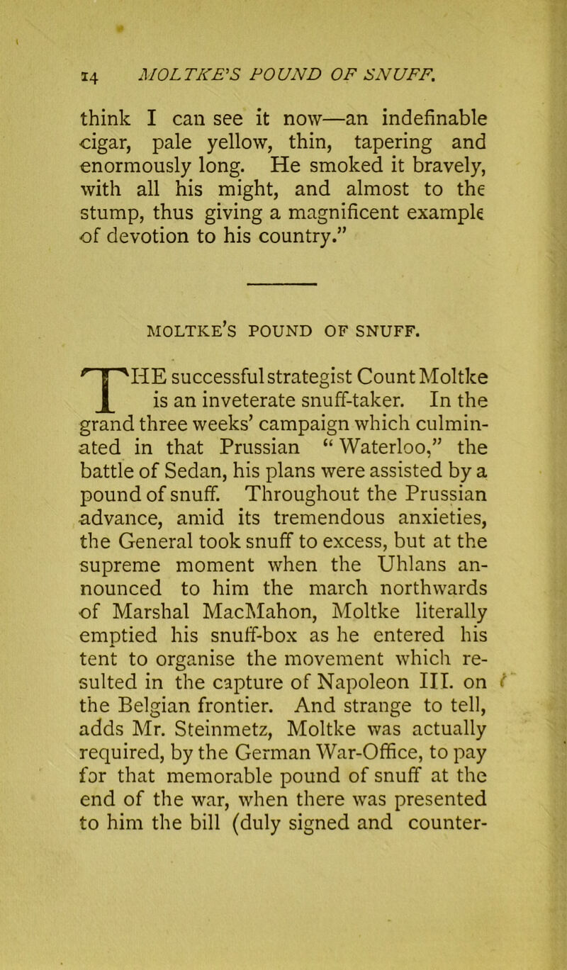 MOLT ICE'S POUND OF SNUFF. think I can see it now—an indefinable cigar, pale yellow, thin, tapering and enormously long. He smoked it bravely, with all his might, and almost to the stump, thus giving a magnificent example of devotion to his country.” moltke’s pound of snuff. HE successful strategist Count Moltke is an inveterate snuff-taker. In the grand three weeks’ campaign which culmin- ated in that Prussian “ Waterloo,” the battle of Sedan, his plans were assisted by a pound of snuff. Throughout the Prussian advance, amid its tremendous anxieties, the General took snuff to excess, but at the supreme moment when the Uhlans an- nounced to him the march northwards of Marshal MacMahon, Moltke literally emptied his snuff-box as he entered his tent to organise the movement which re- sulted in the capture of Napoleon III. on the Belgian frontier. And strange to tell, adds Mr. Steinmetz, Moltke was actually required, by the German War-Office, to pay for that memorable pound of snuff at the end of the war, when there was presented to him the bill (duly signed and counter-