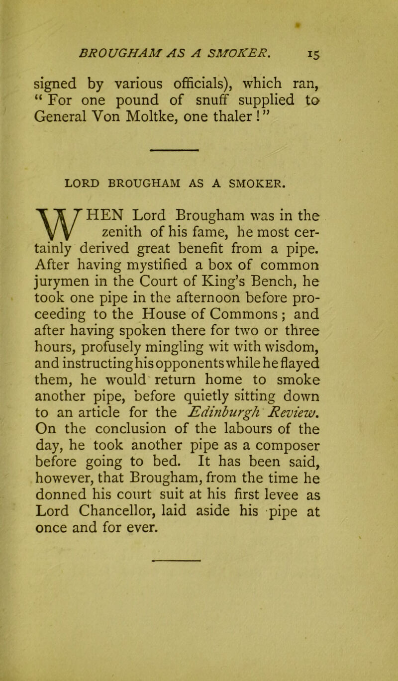 signed by various officials), which ran, “ For one pound of snuff supplied to General Von Moltke, one thaler ! ” LORD BROUGHAM AS A SMOKER. HEN Lord Brougham was in the tainly derived great benefit from a pipe. After having mystified a box of common jurymen in the Court of King’s Bench, he took one pipe in the afternoon before pro- ceeding to the House of Commons ; and after having spoken there for two or three hours, profusely mingling wit with wisdom, and instructinghis opponents while he flayed them, he would return home to smoke another pipe, before quietly sitting down to an article for the Edinburgh Review. On the conclusion of the labours of the day, he took another pipe as a composer before going to bed. It has been said, however, that Brougham, from the time he donned his court suit at his first levee as Lord Chancellor, laid aside his pipe at once and for ever. zenith of his fame, he most cer-