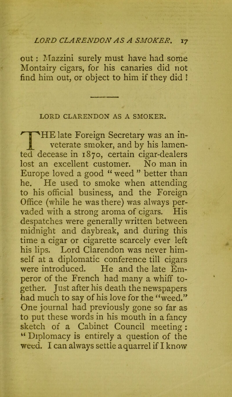 out: Mazzini surely must have had some Montairy cigars, for his canaries did not find him out, or object to him if they did 1 LORD CLARENDON AS A SMOKER. HE late Foreign Secretary was an in- veterate smoker, and by his lamen- ted decease in 1870, certain cigar-dealers lost an excellent customer. No man in Europe loved a good “ weed ” better than he. He used to smoke when attending to his official business, and the Foreign Office (while he was there) was always per- vaded with a strong aroma of cigars. His despatches were generally written between midnight and daybreak, and during this time a cigar or cigarette scarcely ever left his lips. Lord Clarendon was never him- self at a diplomatic conference till cigars were introduced. He and the late Em- peror of the French had many a whiff to- gether. Just after his death the newspapers had much to say of his love for the “weed.” One journal had previously gone so far as to put these words in his mouth in a fancy sketch of a Cabinet Council meeting : “ Diplomacy is entirely a question of the weed. I can always settle a quarrel if I know