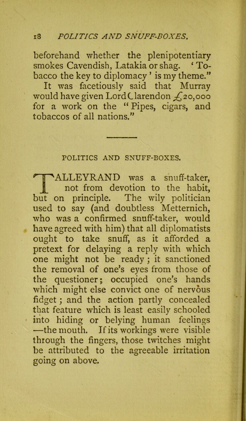 r8 POLITICS AND SNUFF-BOXES. beforehand whether the plenipotentiary smokes Cavendish, Latakia or shag. 4 To- bacco the key to diplomacy ’ is my theme.” It was facetiously said that Murray would have given LordClarendon ^20,000 for a work on the “ Pipes, cigars, and tobaccos of all nations.” POLITICS AND SNUFF-BOXES. *1“''ALLEYRAND was a snuff-taker, not from devotion to the habit, but on principle. The wily politician used to say (and doubtless Metternich, who was a confirmed snuff-taker, would have agreed with him) that all diplomatists ought to take snuff, as it afforded a pretext for delaying a reply with which one might not be ready ; it sanctioned the removal of one’s eyes from those of the questioner; occupied one’s hands which might else convict one of nervous fidget; and the action partly concealed that feature which is least easily schooled into hiding or belying human feelings —the mouth. If its workings were visible through the fingers, those twitches might be attributed to the agreeable irritation going on above.